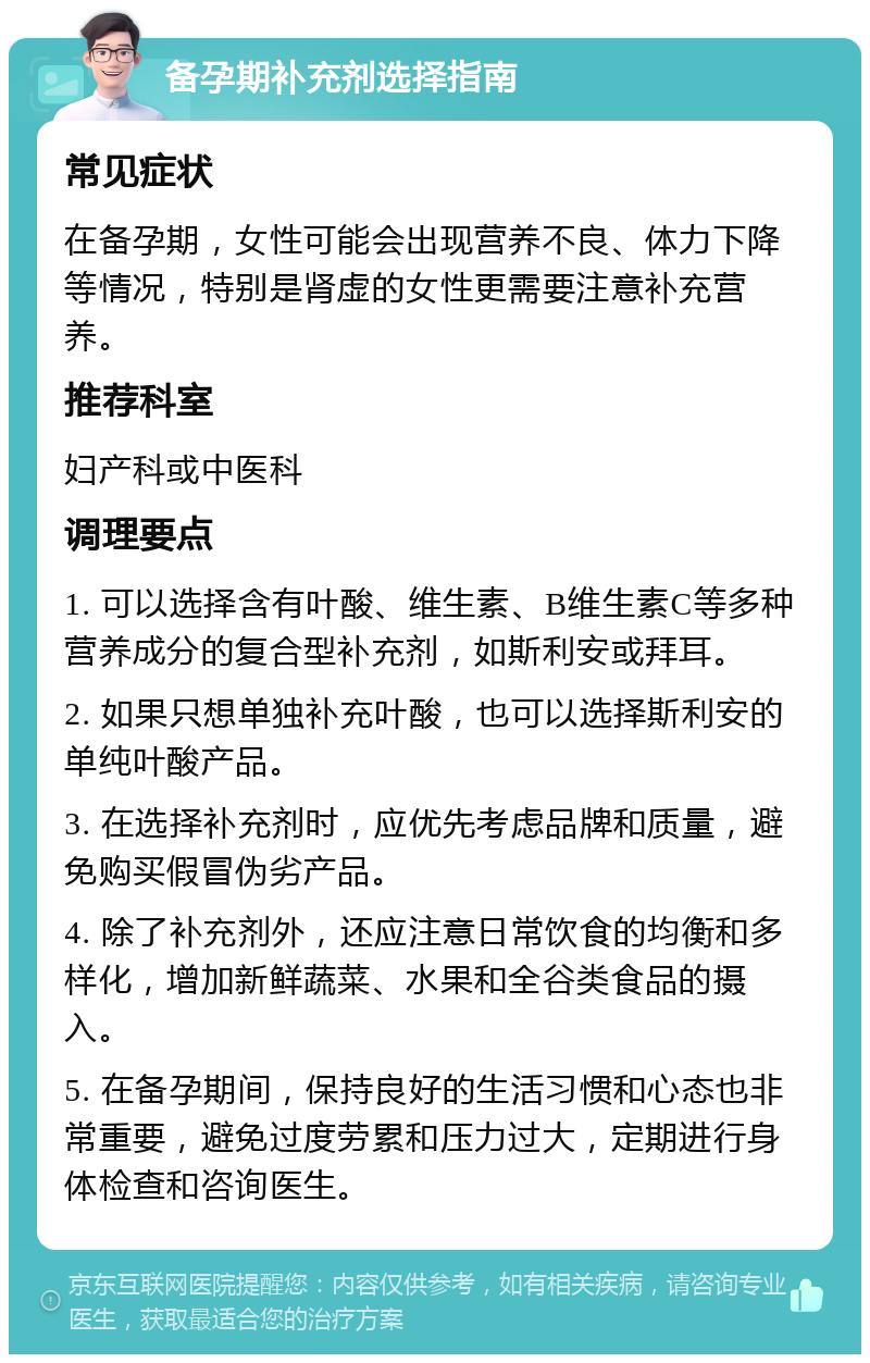 备孕期补充剂选择指南 常见症状 在备孕期，女性可能会出现营养不良、体力下降等情况，特别是肾虚的女性更需要注意补充营养。 推荐科室 妇产科或中医科 调理要点 1. 可以选择含有叶酸、维生素、B维生素C等多种营养成分的复合型补充剂，如斯利安或拜耳。 2. 如果只想单独补充叶酸，也可以选择斯利安的单纯叶酸产品。 3. 在选择补充剂时，应优先考虑品牌和质量，避免购买假冒伪劣产品。 4. 除了补充剂外，还应注意日常饮食的均衡和多样化，增加新鲜蔬菜、水果和全谷类食品的摄入。 5. 在备孕期间，保持良好的生活习惯和心态也非常重要，避免过度劳累和压力过大，定期进行身体检查和咨询医生。