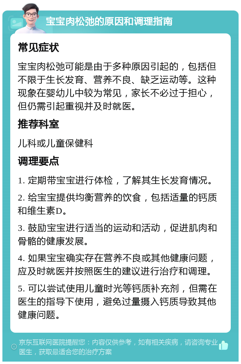 宝宝肉松弛的原因和调理指南 常见症状 宝宝肉松弛可能是由于多种原因引起的，包括但不限于生长发育、营养不良、缺乏运动等。这种现象在婴幼儿中较为常见，家长不必过于担心，但仍需引起重视并及时就医。 推荐科室 儿科或儿童保健科 调理要点 1. 定期带宝宝进行体检，了解其生长发育情况。 2. 给宝宝提供均衡营养的饮食，包括适量的钙质和维生素D。 3. 鼓励宝宝进行适当的运动和活动，促进肌肉和骨骼的健康发展。 4. 如果宝宝确实存在营养不良或其他健康问题，应及时就医并按照医生的建议进行治疗和调理。 5. 可以尝试使用儿童时光等钙质补充剂，但需在医生的指导下使用，避免过量摄入钙质导致其他健康问题。