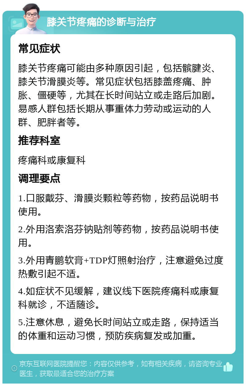 膝关节疼痛的诊断与治疗 常见症状 膝关节疼痛可能由多种原因引起，包括髌腱炎、膝关节滑膜炎等。常见症状包括膝盖疼痛、肿胀、僵硬等，尤其在长时间站立或走路后加剧。易感人群包括长期从事重体力劳动或运动的人群、肥胖者等。 推荐科室 疼痛科或康复科 调理要点 1.口服戴芬、滑膜炎颗粒等药物，按药品说明书使用。 2.外用洛索洛芬钠贴剂等药物，按药品说明书使用。 3.外用青鹏软膏+TDP灯照射治疗，注意避免过度热敷引起不适。 4.如症状不见缓解，建议线下医院疼痛科或康复科就诊，不适随诊。 5.注意休息，避免长时间站立或走路，保持适当的体重和运动习惯，预防疾病复发或加重。