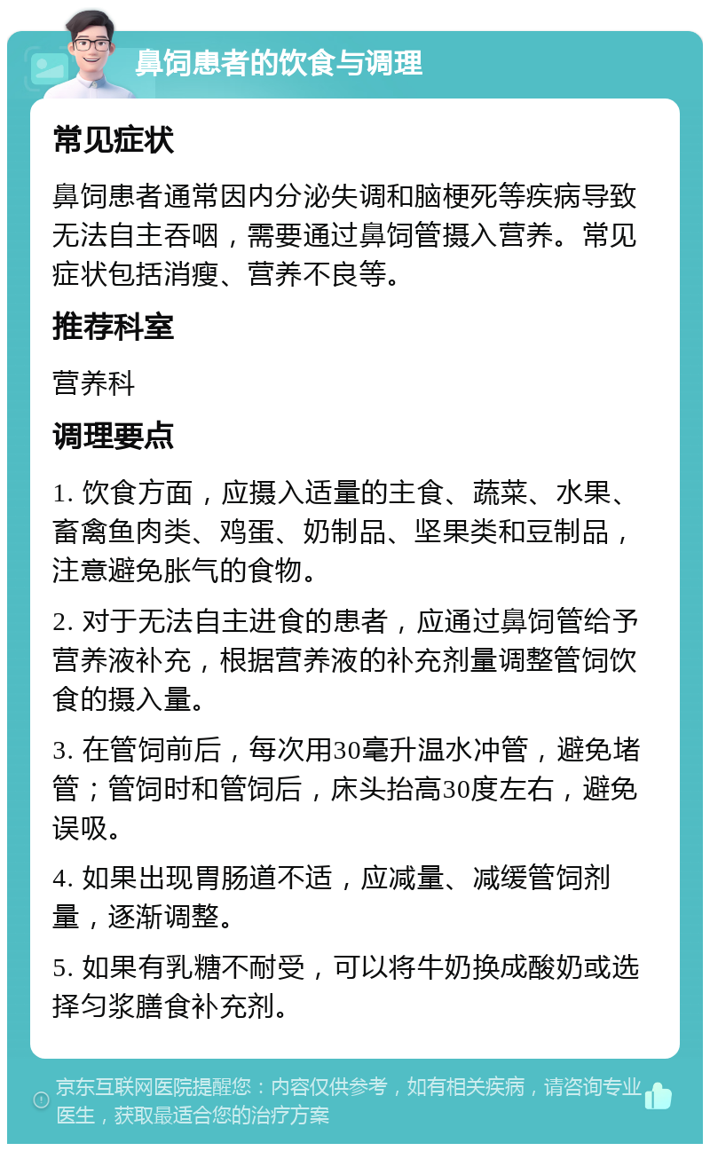 鼻饲患者的饮食与调理 常见症状 鼻饲患者通常因内分泌失调和脑梗死等疾病导致无法自主吞咽，需要通过鼻饲管摄入营养。常见症状包括消瘦、营养不良等。 推荐科室 营养科 调理要点 1. 饮食方面，应摄入适量的主食、蔬菜、水果、畜禽鱼肉类、鸡蛋、奶制品、坚果类和豆制品，注意避免胀气的食物。 2. 对于无法自主进食的患者，应通过鼻饲管给予营养液补充，根据营养液的补充剂量调整管饲饮食的摄入量。 3. 在管饲前后，每次用30毫升温水冲管，避免堵管；管饲时和管饲后，床头抬高30度左右，避免误吸。 4. 如果出现胃肠道不适，应减量、减缓管饲剂量，逐渐调整。 5. 如果有乳糖不耐受，可以将牛奶换成酸奶或选择匀浆膳食补充剂。