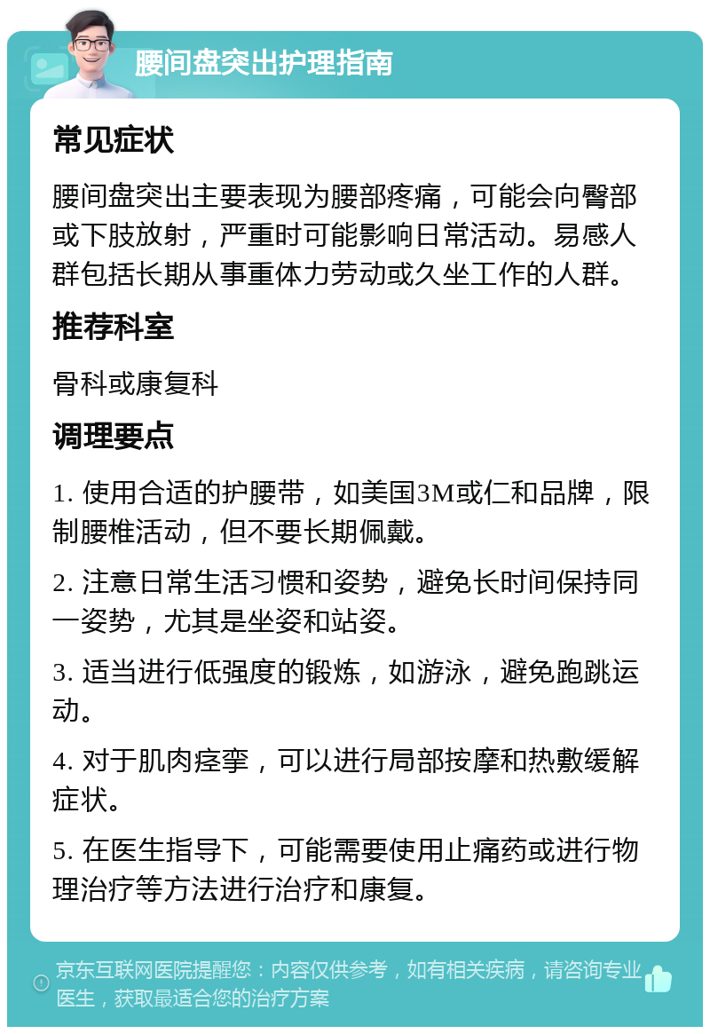 腰间盘突出护理指南 常见症状 腰间盘突出主要表现为腰部疼痛，可能会向臀部或下肢放射，严重时可能影响日常活动。易感人群包括长期从事重体力劳动或久坐工作的人群。 推荐科室 骨科或康复科 调理要点 1. 使用合适的护腰带，如美国3M或仁和品牌，限制腰椎活动，但不要长期佩戴。 2. 注意日常生活习惯和姿势，避免长时间保持同一姿势，尤其是坐姿和站姿。 3. 适当进行低强度的锻炼，如游泳，避免跑跳运动。 4. 对于肌肉痉挛，可以进行局部按摩和热敷缓解症状。 5. 在医生指导下，可能需要使用止痛药或进行物理治疗等方法进行治疗和康复。