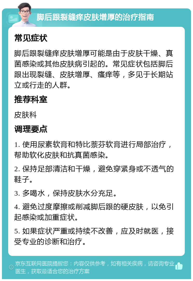 脚后跟裂缝痒皮肤增厚的治疗指南 常见症状 脚后跟裂缝痒皮肤增厚可能是由于皮肤干燥、真菌感染或其他皮肤病引起的。常见症状包括脚后跟出现裂缝、皮肤增厚、瘙痒等，多见于长期站立或行走的人群。 推荐科室 皮肤科 调理要点 1. 使用尿素软膏和特比萘芬软膏进行局部治疗，帮助软化皮肤和抗真菌感染。 2. 保持足部清洁和干燥，避免穿紧身或不透气的鞋子。 3. 多喝水，保持皮肤水分充足。 4. 避免过度摩擦或削减脚后跟的硬皮肤，以免引起感染或加重症状。 5. 如果症状严重或持续不改善，应及时就医，接受专业的诊断和治疗。