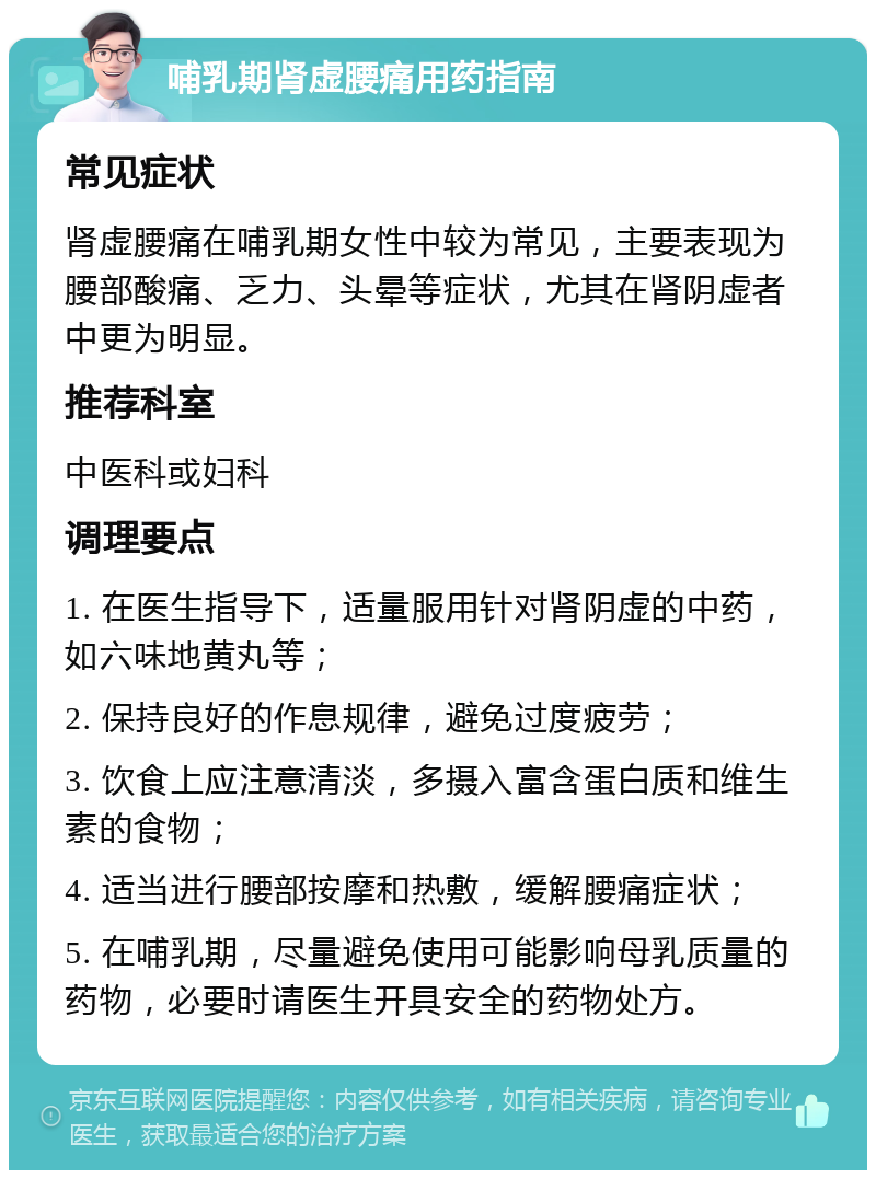 哺乳期肾虚腰痛用药指南 常见症状 肾虚腰痛在哺乳期女性中较为常见，主要表现为腰部酸痛、乏力、头晕等症状，尤其在肾阴虚者中更为明显。 推荐科室 中医科或妇科 调理要点 1. 在医生指导下，适量服用针对肾阴虚的中药，如六味地黄丸等； 2. 保持良好的作息规律，避免过度疲劳； 3. 饮食上应注意清淡，多摄入富含蛋白质和维生素的食物； 4. 适当进行腰部按摩和热敷，缓解腰痛症状； 5. 在哺乳期，尽量避免使用可能影响母乳质量的药物，必要时请医生开具安全的药物处方。