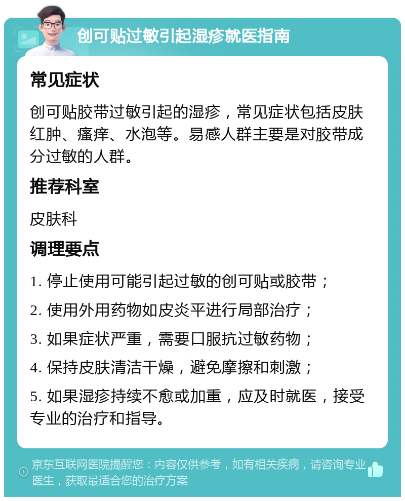 创可贴过敏引起湿疹就医指南 常见症状 创可贴胶带过敏引起的湿疹，常见症状包括皮肤红肿、瘙痒、水泡等。易感人群主要是对胶带成分过敏的人群。 推荐科室 皮肤科 调理要点 1. 停止使用可能引起过敏的创可贴或胶带； 2. 使用外用药物如皮炎平进行局部治疗； 3. 如果症状严重，需要口服抗过敏药物； 4. 保持皮肤清洁干燥，避免摩擦和刺激； 5. 如果湿疹持续不愈或加重，应及时就医，接受专业的治疗和指导。