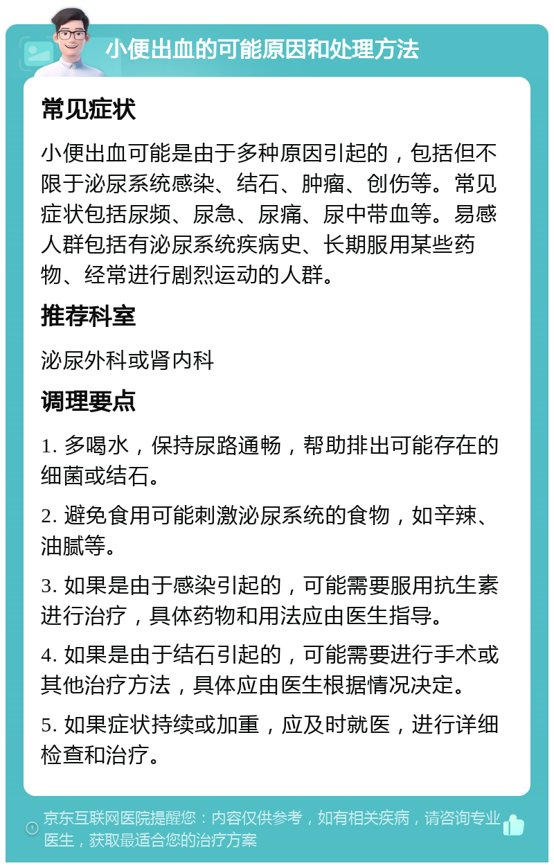 小便出血的可能原因和处理方法 常见症状 小便出血可能是由于多种原因引起的，包括但不限于泌尿系统感染、结石、肿瘤、创伤等。常见症状包括尿频、尿急、尿痛、尿中带血等。易感人群包括有泌尿系统疾病史、长期服用某些药物、经常进行剧烈运动的人群。 推荐科室 泌尿外科或肾内科 调理要点 1. 多喝水，保持尿路通畅，帮助排出可能存在的细菌或结石。 2. 避免食用可能刺激泌尿系统的食物，如辛辣、油腻等。 3. 如果是由于感染引起的，可能需要服用抗生素进行治疗，具体药物和用法应由医生指导。 4. 如果是由于结石引起的，可能需要进行手术或其他治疗方法，具体应由医生根据情况决定。 5. 如果症状持续或加重，应及时就医，进行详细检查和治疗。