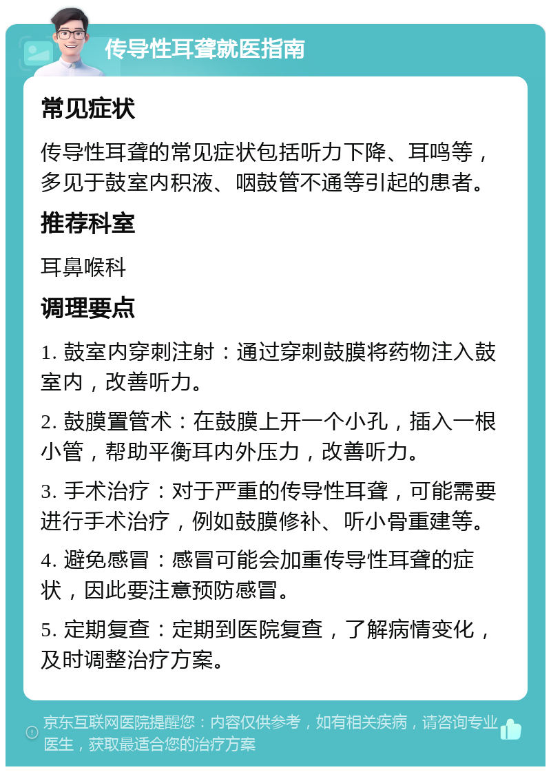 传导性耳聋就医指南 常见症状 传导性耳聋的常见症状包括听力下降、耳鸣等，多见于鼓室内积液、咽鼓管不通等引起的患者。 推荐科室 耳鼻喉科 调理要点 1. 鼓室内穿刺注射：通过穿刺鼓膜将药物注入鼓室内，改善听力。 2. 鼓膜置管术：在鼓膜上开一个小孔，插入一根小管，帮助平衡耳内外压力，改善听力。 3. 手术治疗：对于严重的传导性耳聋，可能需要进行手术治疗，例如鼓膜修补、听小骨重建等。 4. 避免感冒：感冒可能会加重传导性耳聋的症状，因此要注意预防感冒。 5. 定期复查：定期到医院复查，了解病情变化，及时调整治疗方案。