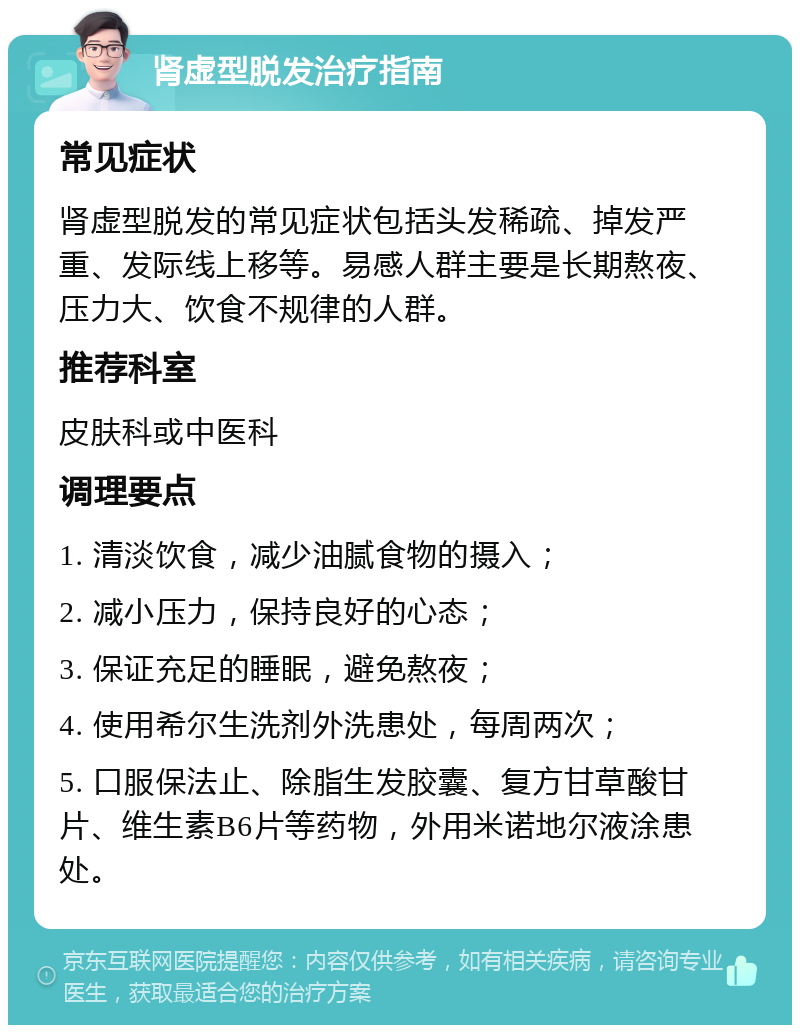 肾虚型脱发治疗指南 常见症状 肾虚型脱发的常见症状包括头发稀疏、掉发严重、发际线上移等。易感人群主要是长期熬夜、压力大、饮食不规律的人群。 推荐科室 皮肤科或中医科 调理要点 1. 清淡饮食，减少油腻食物的摄入； 2. 减小压力，保持良好的心态； 3. 保证充足的睡眠，避免熬夜； 4. 使用希尔生洗剂外洗患处，每周两次； 5. 口服保法止、除脂生发胶囊、复方甘草酸甘片、维生素B6片等药物，外用米诺地尔液涂患处。