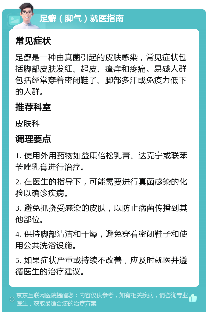 足癣（脚气）就医指南 常见症状 足癣是一种由真菌引起的皮肤感染，常见症状包括脚部皮肤发红、起皮、瘙痒和疼痛。易感人群包括经常穿着密闭鞋子、脚部多汗或免疫力低下的人群。 推荐科室 皮肤科 调理要点 1. 使用外用药物如益康倍松乳膏、达克宁或联苯苄唑乳膏进行治疗。 2. 在医生的指导下，可能需要进行真菌感染的化验以确诊疾病。 3. 避免抓挠受感染的皮肤，以防止病菌传播到其他部位。 4. 保持脚部清洁和干燥，避免穿着密闭鞋子和使用公共洗浴设施。 5. 如果症状严重或持续不改善，应及时就医并遵循医生的治疗建议。