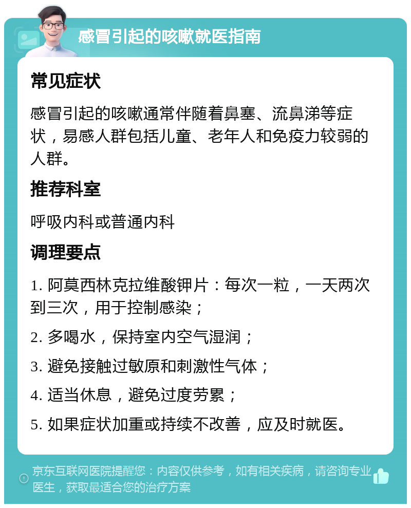 感冒引起的咳嗽就医指南 常见症状 感冒引起的咳嗽通常伴随着鼻塞、流鼻涕等症状，易感人群包括儿童、老年人和免疫力较弱的人群。 推荐科室 呼吸内科或普通内科 调理要点 1. 阿莫西林克拉维酸钾片：每次一粒，一天两次到三次，用于控制感染； 2. 多喝水，保持室内空气湿润； 3. 避免接触过敏原和刺激性气体； 4. 适当休息，避免过度劳累； 5. 如果症状加重或持续不改善，应及时就医。