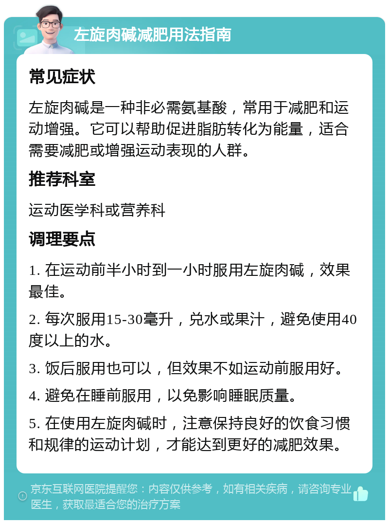 左旋肉碱减肥用法指南 常见症状 左旋肉碱是一种非必需氨基酸，常用于减肥和运动增强。它可以帮助促进脂肪转化为能量，适合需要减肥或增强运动表现的人群。 推荐科室 运动医学科或营养科 调理要点 1. 在运动前半小时到一小时服用左旋肉碱，效果最佳。 2. 每次服用15-30毫升，兑水或果汁，避免使用40度以上的水。 3. 饭后服用也可以，但效果不如运动前服用好。 4. 避免在睡前服用，以免影响睡眠质量。 5. 在使用左旋肉碱时，注意保持良好的饮食习惯和规律的运动计划，才能达到更好的减肥效果。