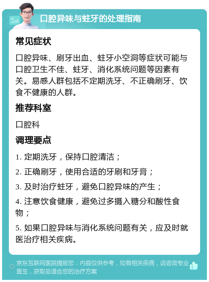 口腔异味与蛀牙的处理指南 常见症状 口腔异味、刷牙出血、蛀牙小空洞等症状可能与口腔卫生不佳、蛀牙、消化系统问题等因素有关。易感人群包括不定期洗牙、不正确刷牙、饮食不健康的人群。 推荐科室 口腔科 调理要点 1. 定期洗牙，保持口腔清洁； 2. 正确刷牙，使用合适的牙刷和牙膏； 3. 及时治疗蛀牙，避免口腔异味的产生； 4. 注意饮食健康，避免过多摄入糖分和酸性食物； 5. 如果口腔异味与消化系统问题有关，应及时就医治疗相关疾病。