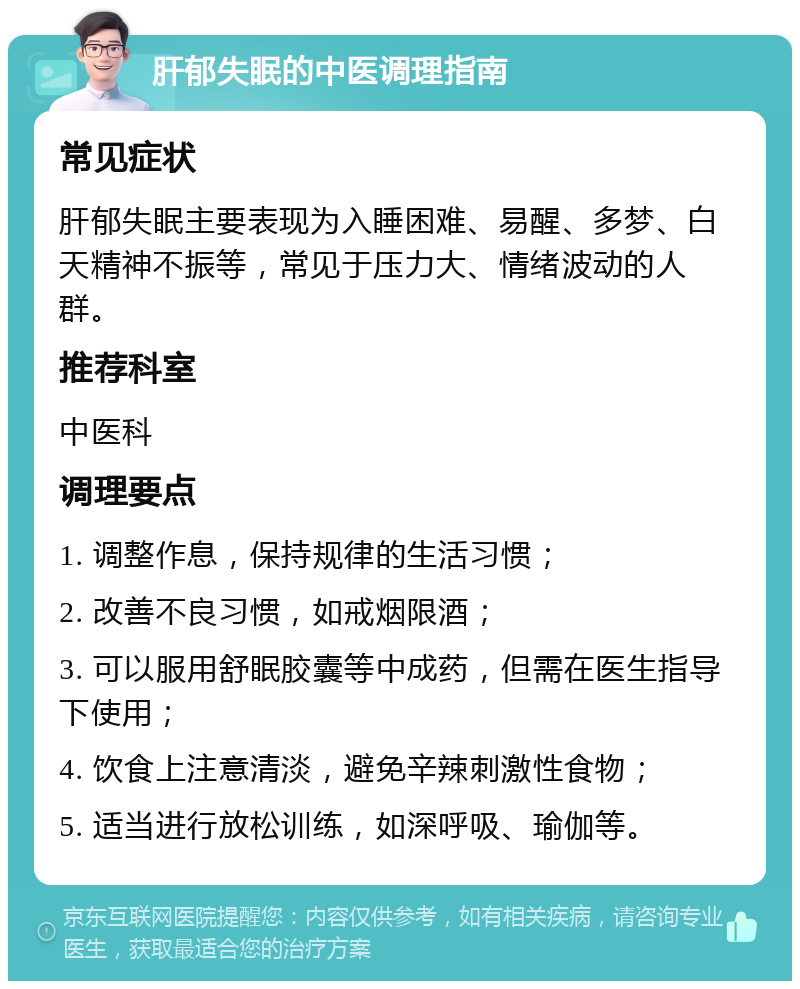 肝郁失眠的中医调理指南 常见症状 肝郁失眠主要表现为入睡困难、易醒、多梦、白天精神不振等，常见于压力大、情绪波动的人群。 推荐科室 中医科 调理要点 1. 调整作息，保持规律的生活习惯； 2. 改善不良习惯，如戒烟限酒； 3. 可以服用舒眠胶囊等中成药，但需在医生指导下使用； 4. 饮食上注意清淡，避免辛辣刺激性食物； 5. 适当进行放松训练，如深呼吸、瑜伽等。