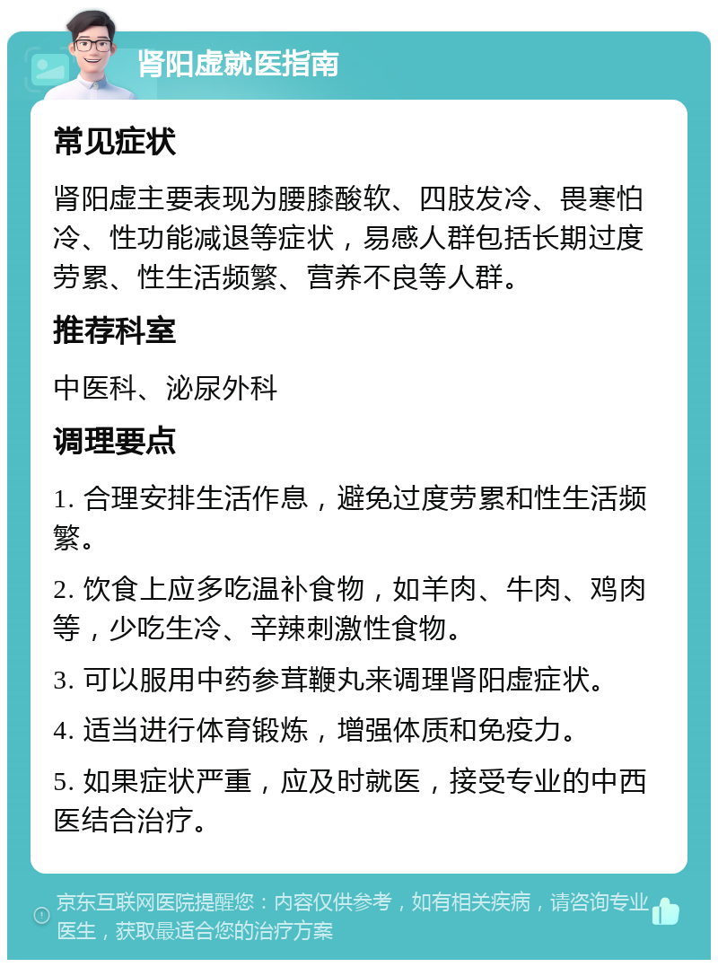 肾阳虚就医指南 常见症状 肾阳虚主要表现为腰膝酸软、四肢发冷、畏寒怕冷、性功能减退等症状，易感人群包括长期过度劳累、性生活频繁、营养不良等人群。 推荐科室 中医科、泌尿外科 调理要点 1. 合理安排生活作息，避免过度劳累和性生活频繁。 2. 饮食上应多吃温补食物，如羊肉、牛肉、鸡肉等，少吃生冷、辛辣刺激性食物。 3. 可以服用中药参茸鞭丸来调理肾阳虚症状。 4. 适当进行体育锻炼，增强体质和免疫力。 5. 如果症状严重，应及时就医，接受专业的中西医结合治疗。