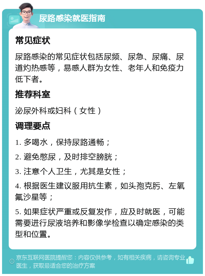 尿路感染就医指南 常见症状 尿路感染的常见症状包括尿频、尿急、尿痛、尿道灼热感等，易感人群为女性、老年人和免疫力低下者。 推荐科室 泌尿外科或妇科（女性） 调理要点 1. 多喝水，保持尿路通畅； 2. 避免憋尿，及时排空膀胱； 3. 注意个人卫生，尤其是女性； 4. 根据医生建议服用抗生素，如头孢克肟、左氧氟沙星等； 5. 如果症状严重或反复发作，应及时就医，可能需要进行尿液培养和影像学检查以确定感染的类型和位置。