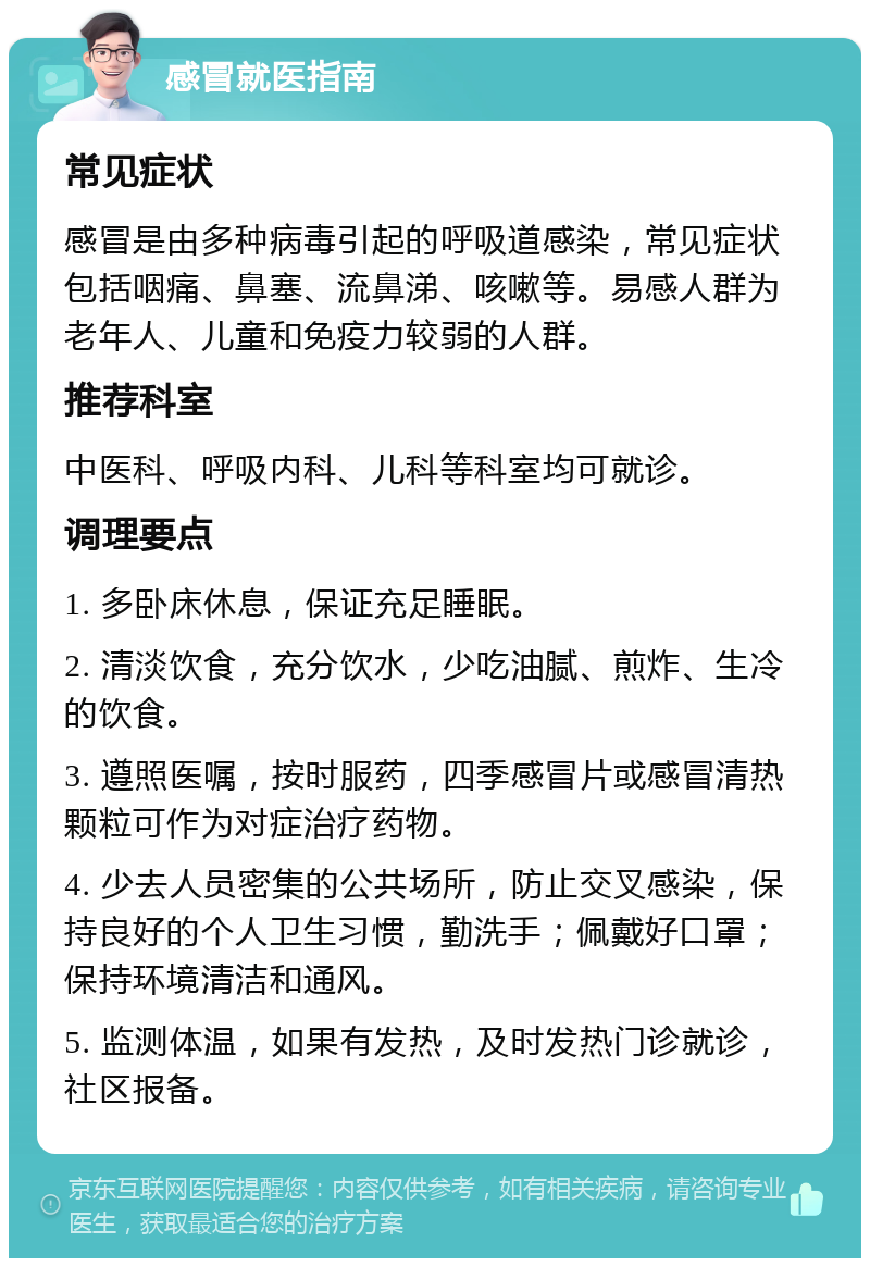 感冒就医指南 常见症状 感冒是由多种病毒引起的呼吸道感染，常见症状包括咽痛、鼻塞、流鼻涕、咳嗽等。易感人群为老年人、儿童和免疫力较弱的人群。 推荐科室 中医科、呼吸内科、儿科等科室均可就诊。 调理要点 1. 多卧床休息，保证充足睡眠。 2. 清淡饮食，充分饮水，少吃油腻、煎炸、生冷的饮食。 3. 遵照医嘱，按时服药，四季感冒片或感冒清热颗粒可作为对症治疗药物。 4. 少去人员密集的公共场所，防止交叉感染，保持良好的个人卫生习惯，勤洗手；佩戴好口罩；保持环境清洁和通风。 5. 监测体温，如果有发热，及时发热门诊就诊，社区报备。