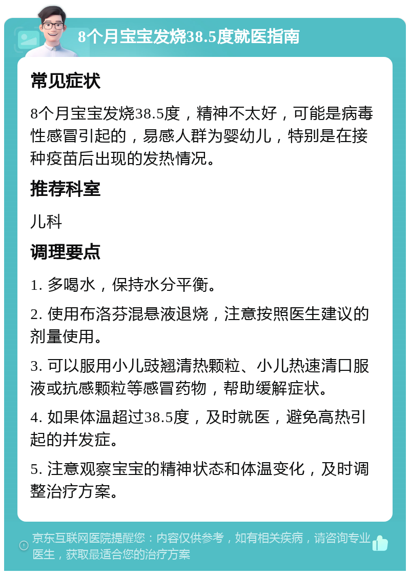 8个月宝宝发烧38.5度就医指南 常见症状 8个月宝宝发烧38.5度，精神不太好，可能是病毒性感冒引起的，易感人群为婴幼儿，特别是在接种疫苗后出现的发热情况。 推荐科室 儿科 调理要点 1. 多喝水，保持水分平衡。 2. 使用布洛芬混悬液退烧，注意按照医生建议的剂量使用。 3. 可以服用小儿豉翘清热颗粒、小儿热速清口服液或抗感颗粒等感冒药物，帮助缓解症状。 4. 如果体温超过38.5度，及时就医，避免高热引起的并发症。 5. 注意观察宝宝的精神状态和体温变化，及时调整治疗方案。