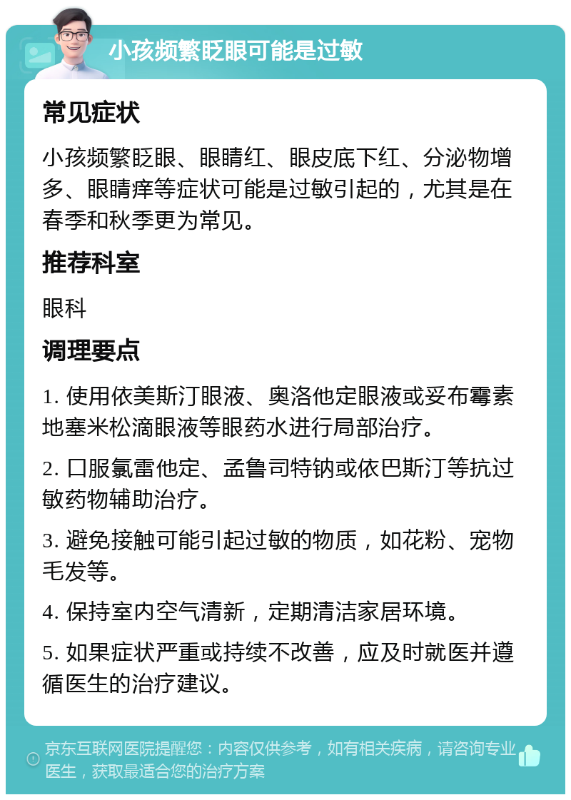 小孩频繁眨眼可能是过敏 常见症状 小孩频繁眨眼、眼睛红、眼皮底下红、分泌物增多、眼睛痒等症状可能是过敏引起的，尤其是在春季和秋季更为常见。 推荐科室 眼科 调理要点 1. 使用依美斯汀眼液、奥洛他定眼液或妥布霉素地塞米松滴眼液等眼药水进行局部治疗。 2. 口服氯雷他定、孟鲁司特钠或依巴斯汀等抗过敏药物辅助治疗。 3. 避免接触可能引起过敏的物质，如花粉、宠物毛发等。 4. 保持室内空气清新，定期清洁家居环境。 5. 如果症状严重或持续不改善，应及时就医并遵循医生的治疗建议。