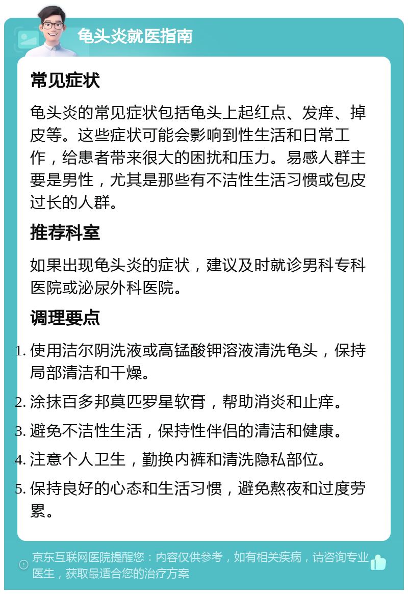 龟头炎就医指南 常见症状 龟头炎的常见症状包括龟头上起红点、发痒、掉皮等。这些症状可能会影响到性生活和日常工作，给患者带来很大的困扰和压力。易感人群主要是男性，尤其是那些有不洁性生活习惯或包皮过长的人群。 推荐科室 如果出现龟头炎的症状，建议及时就诊男科专科医院或泌尿外科医院。 调理要点 使用洁尔阴洗液或高锰酸钾溶液清洗龟头，保持局部清洁和干燥。 涂抹百多邦莫匹罗星软膏，帮助消炎和止痒。 避免不洁性生活，保持性伴侣的清洁和健康。 注意个人卫生，勤换内裤和清洗隐私部位。 保持良好的心态和生活习惯，避免熬夜和过度劳累。