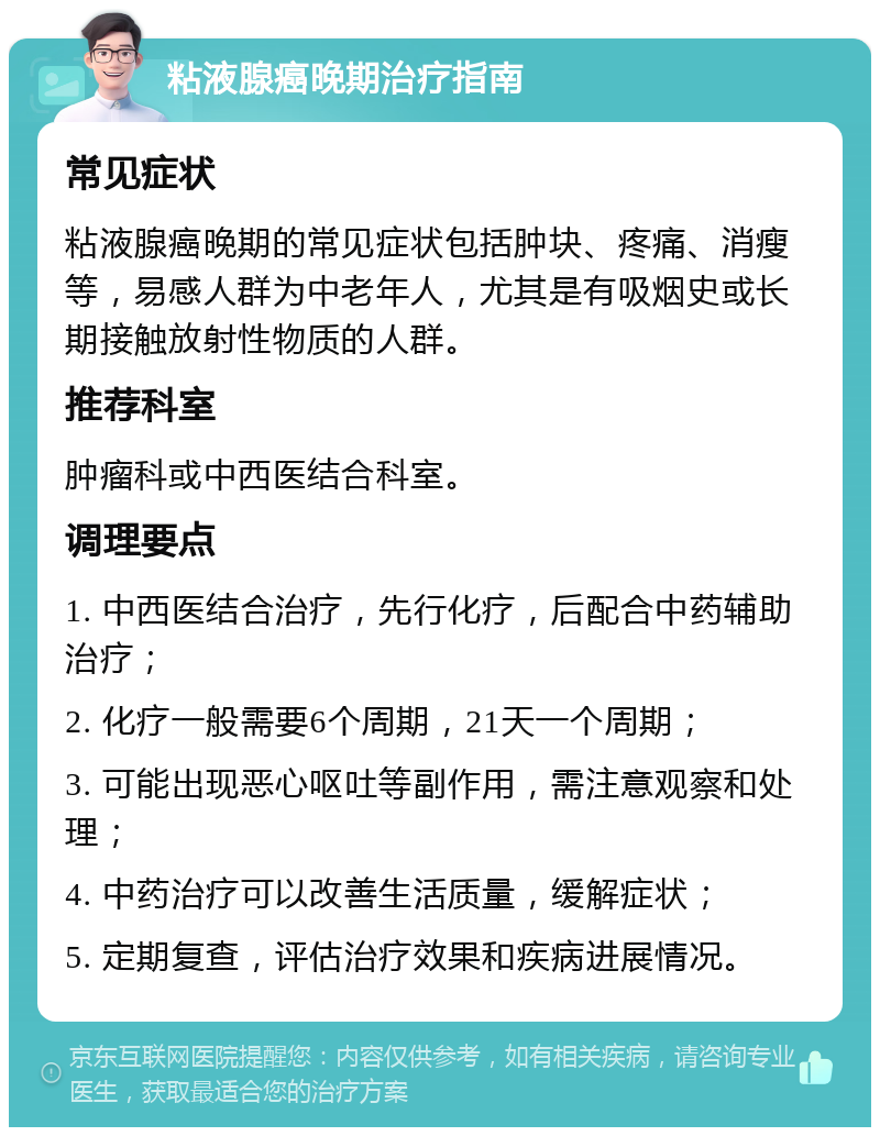 粘液腺癌晚期治疗指南 常见症状 粘液腺癌晚期的常见症状包括肿块、疼痛、消瘦等，易感人群为中老年人，尤其是有吸烟史或长期接触放射性物质的人群。 推荐科室 肿瘤科或中西医结合科室。 调理要点 1. 中西医结合治疗，先行化疗，后配合中药辅助治疗； 2. 化疗一般需要6个周期，21天一个周期； 3. 可能出现恶心呕吐等副作用，需注意观察和处理； 4. 中药治疗可以改善生活质量，缓解症状； 5. 定期复查，评估治疗效果和疾病进展情况。