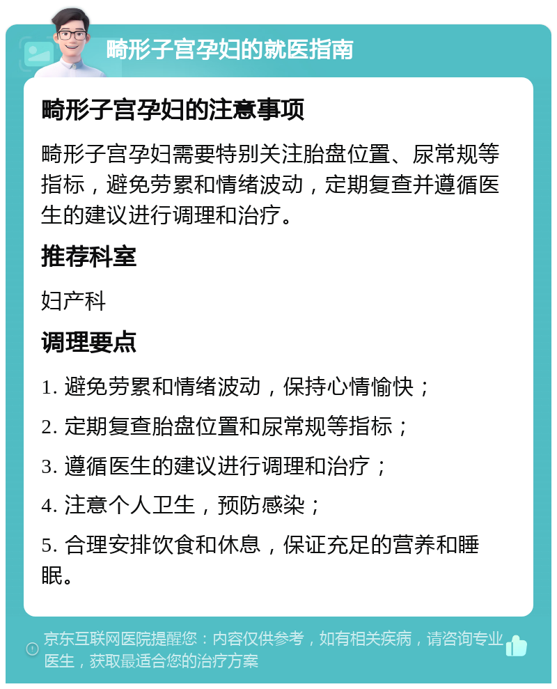 畸形子宫孕妇的就医指南 畸形子宫孕妇的注意事项 畸形子宫孕妇需要特别关注胎盘位置、尿常规等指标，避免劳累和情绪波动，定期复查并遵循医生的建议进行调理和治疗。 推荐科室 妇产科 调理要点 1. 避免劳累和情绪波动，保持心情愉快； 2. 定期复查胎盘位置和尿常规等指标； 3. 遵循医生的建议进行调理和治疗； 4. 注意个人卫生，预防感染； 5. 合理安排饮食和休息，保证充足的营养和睡眠。