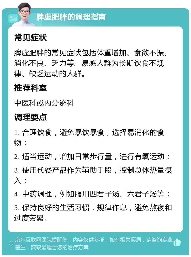 脾虚肥胖的调理指南 常见症状 脾虚肥胖的常见症状包括体重增加、食欲不振、消化不良、乏力等。易感人群为长期饮食不规律、缺乏运动的人群。 推荐科室 中医科或内分泌科 调理要点 1. 合理饮食，避免暴饮暴食，选择易消化的食物； 2. 适当运动，增加日常步行量，进行有氧运动； 3. 使用代餐产品作为辅助手段，控制总体热量摄入； 4. 中药调理，例如服用四君子汤、六君子汤等； 5. 保持良好的生活习惯，规律作息，避免熬夜和过度劳累。