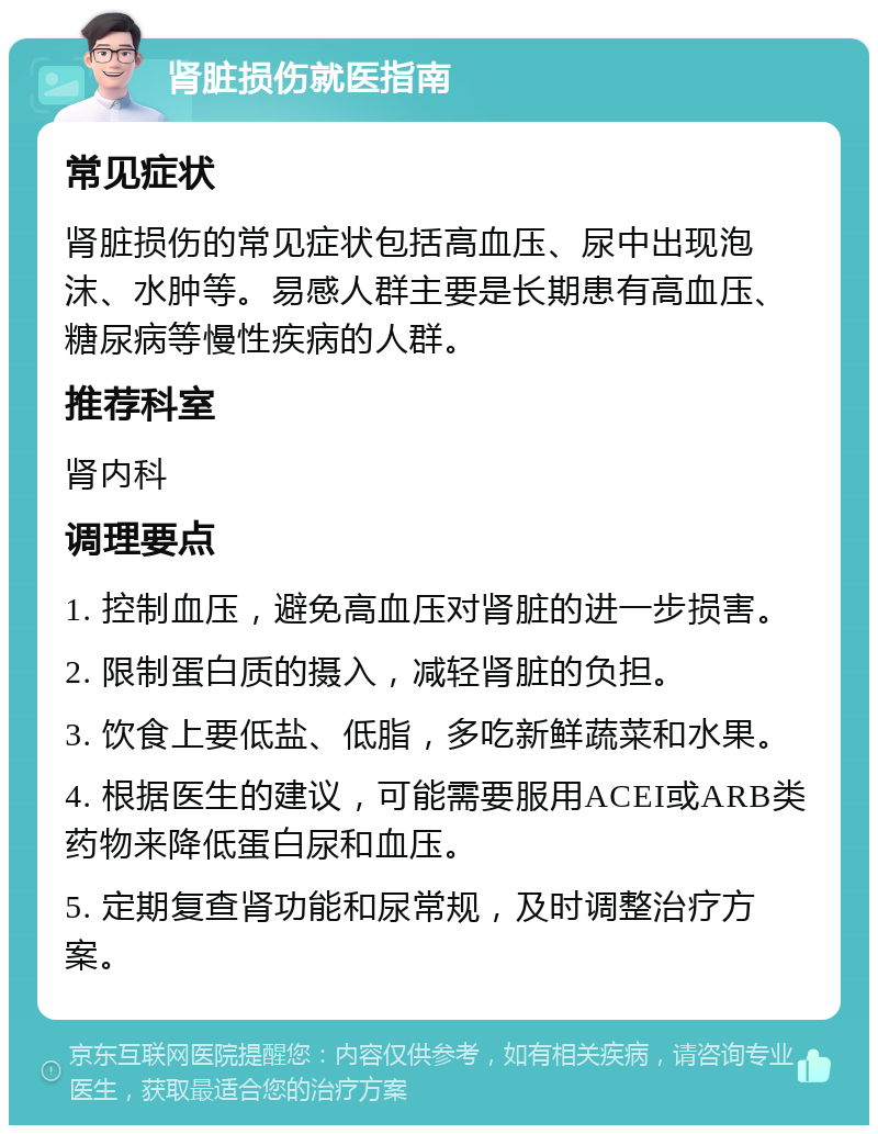 肾脏损伤就医指南 常见症状 肾脏损伤的常见症状包括高血压、尿中出现泡沫、水肿等。易感人群主要是长期患有高血压、糖尿病等慢性疾病的人群。 推荐科室 肾内科 调理要点 1. 控制血压，避免高血压对肾脏的进一步损害。 2. 限制蛋白质的摄入，减轻肾脏的负担。 3. 饮食上要低盐、低脂，多吃新鲜蔬菜和水果。 4. 根据医生的建议，可能需要服用ACEI或ARB类药物来降低蛋白尿和血压。 5. 定期复查肾功能和尿常规，及时调整治疗方案。