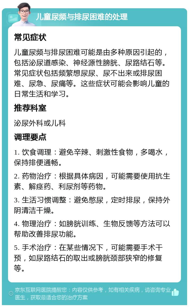 儿童尿频与排尿困难的处理 常见症状 儿童尿频与排尿困难可能是由多种原因引起的，包括泌尿道感染、神经源性膀胱、尿路结石等。常见症状包括频繁想尿尿、尿不出来或排尿困难、尿急、尿痛等。这些症状可能会影响儿童的日常生活和学习。 推荐科室 泌尿外科或儿科 调理要点 1. 饮食调理：避免辛辣、刺激性食物，多喝水，保持排便通畅。 2. 药物治疗：根据具体病因，可能需要使用抗生素、解痉药、利尿剂等药物。 3. 生活习惯调整：避免憋尿，定时排尿，保持外阴清洁干燥。 4. 物理治疗：如膀胱训练、生物反馈等方法可以帮助改善排尿功能。 5. 手术治疗：在某些情况下，可能需要手术干预，如尿路结石的取出或膀胱颈部狭窄的修复等。