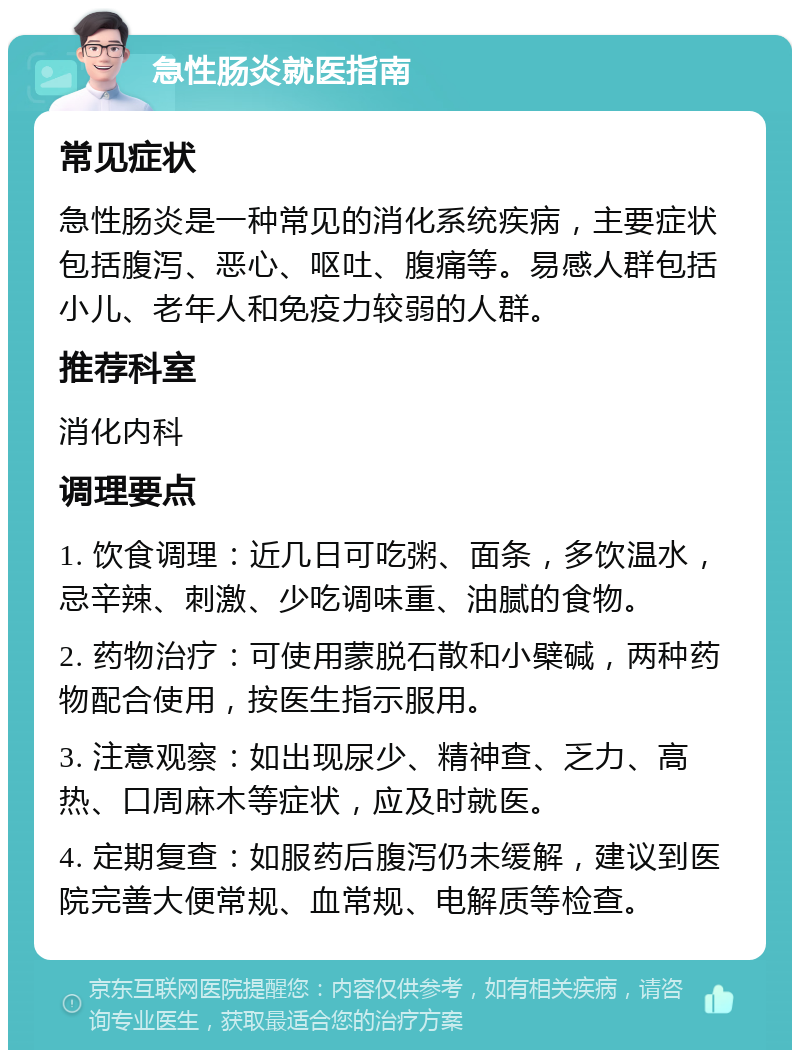 急性肠炎就医指南 常见症状 急性肠炎是一种常见的消化系统疾病，主要症状包括腹泻、恶心、呕吐、腹痛等。易感人群包括小儿、老年人和免疫力较弱的人群。 推荐科室 消化内科 调理要点 1. 饮食调理：近几日可吃粥、面条，多饮温水，忌辛辣、刺激、少吃调味重、油腻的食物。 2. 药物治疗：可使用蒙脱石散和小檗碱，两种药物配合使用，按医生指示服用。 3. 注意观察：如出现尿少、精神查、乏力、高热、口周麻木等症状，应及时就医。 4. 定期复查：如服药后腹泻仍未缓解，建议到医院完善大便常规、血常规、电解质等检查。