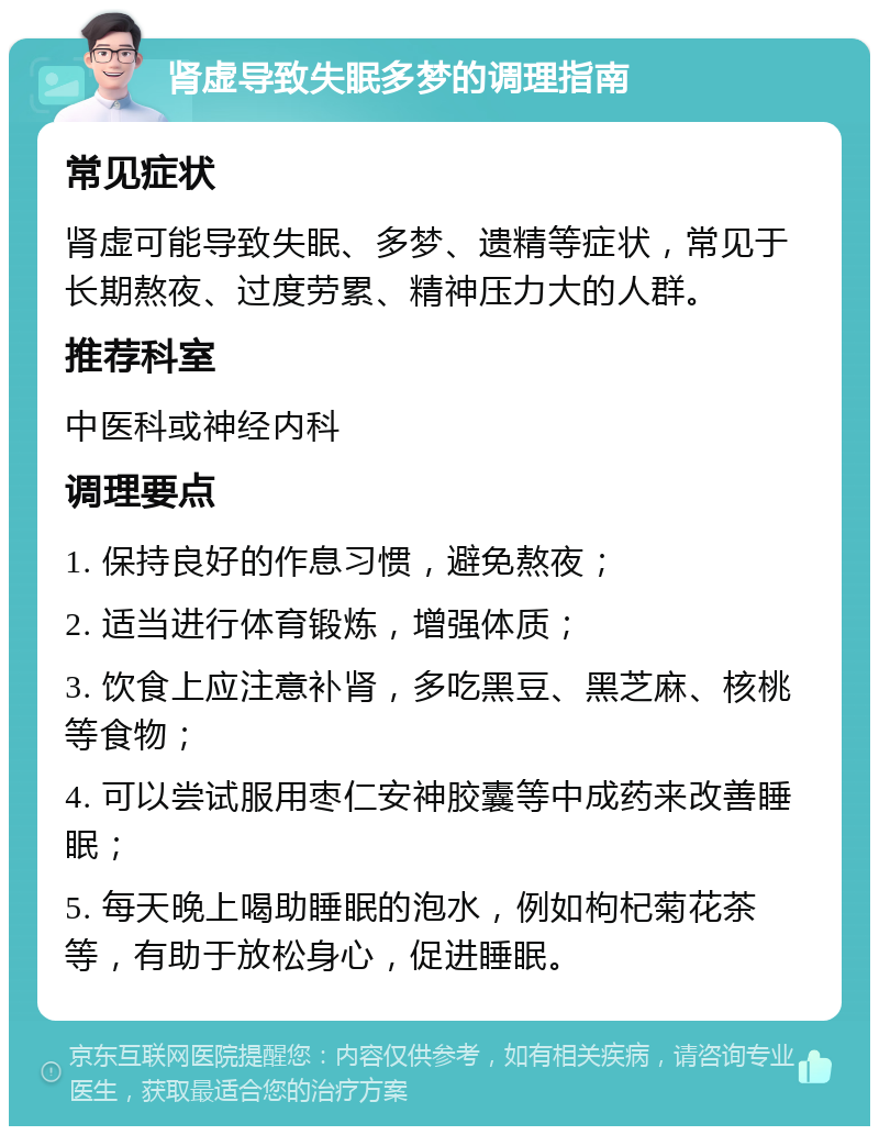 肾虚导致失眠多梦的调理指南 常见症状 肾虚可能导致失眠、多梦、遗精等症状，常见于长期熬夜、过度劳累、精神压力大的人群。 推荐科室 中医科或神经内科 调理要点 1. 保持良好的作息习惯，避免熬夜； 2. 适当进行体育锻炼，增强体质； 3. 饮食上应注意补肾，多吃黑豆、黑芝麻、核桃等食物； 4. 可以尝试服用枣仁安神胶囊等中成药来改善睡眠； 5. 每天晚上喝助睡眠的泡水，例如枸杞菊花茶等，有助于放松身心，促进睡眠。