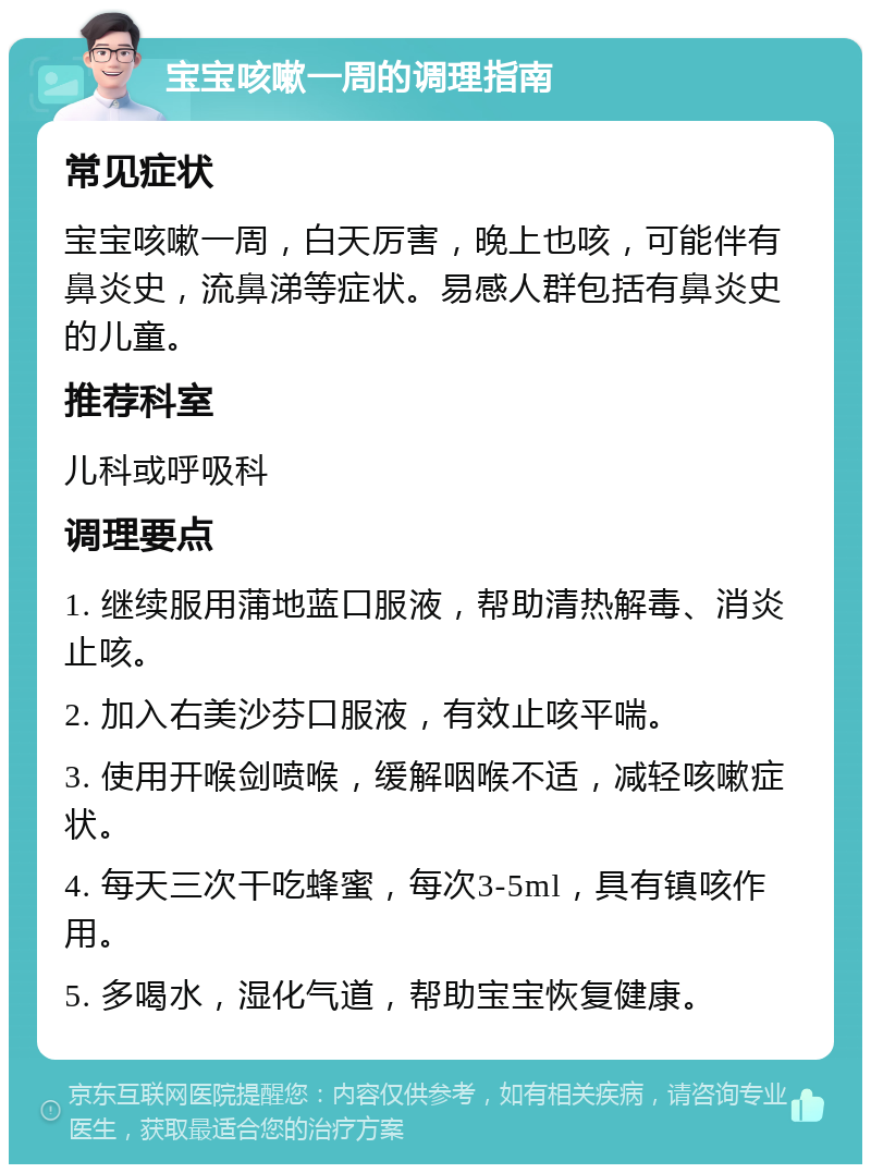 宝宝咳嗽一周的调理指南 常见症状 宝宝咳嗽一周，白天厉害，晚上也咳，可能伴有鼻炎史，流鼻涕等症状。易感人群包括有鼻炎史的儿童。 推荐科室 儿科或呼吸科 调理要点 1. 继续服用蒲地蓝口服液，帮助清热解毒、消炎止咳。 2. 加入右美沙芬口服液，有效止咳平喘。 3. 使用开喉剑喷喉，缓解咽喉不适，减轻咳嗽症状。 4. 每天三次干吃蜂蜜，每次3-5ml，具有镇咳作用。 5. 多喝水，湿化气道，帮助宝宝恢复健康。