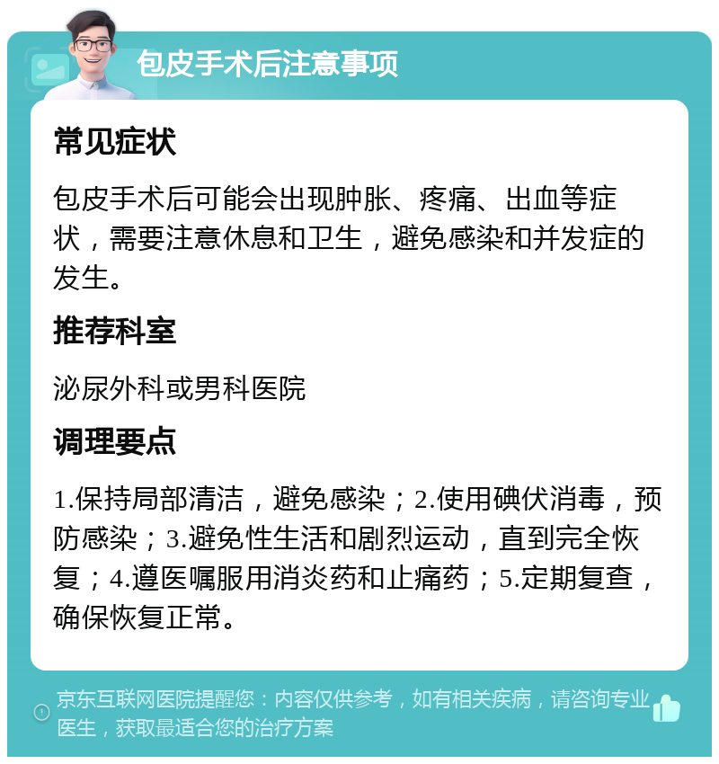 包皮手术后注意事项 常见症状 包皮手术后可能会出现肿胀、疼痛、出血等症状，需要注意休息和卫生，避免感染和并发症的发生。 推荐科室 泌尿外科或男科医院 调理要点 1.保持局部清洁，避免感染；2.使用碘伏消毒，预防感染；3.避免性生活和剧烈运动，直到完全恢复；4.遵医嘱服用消炎药和止痛药；5.定期复查，确保恢复正常。