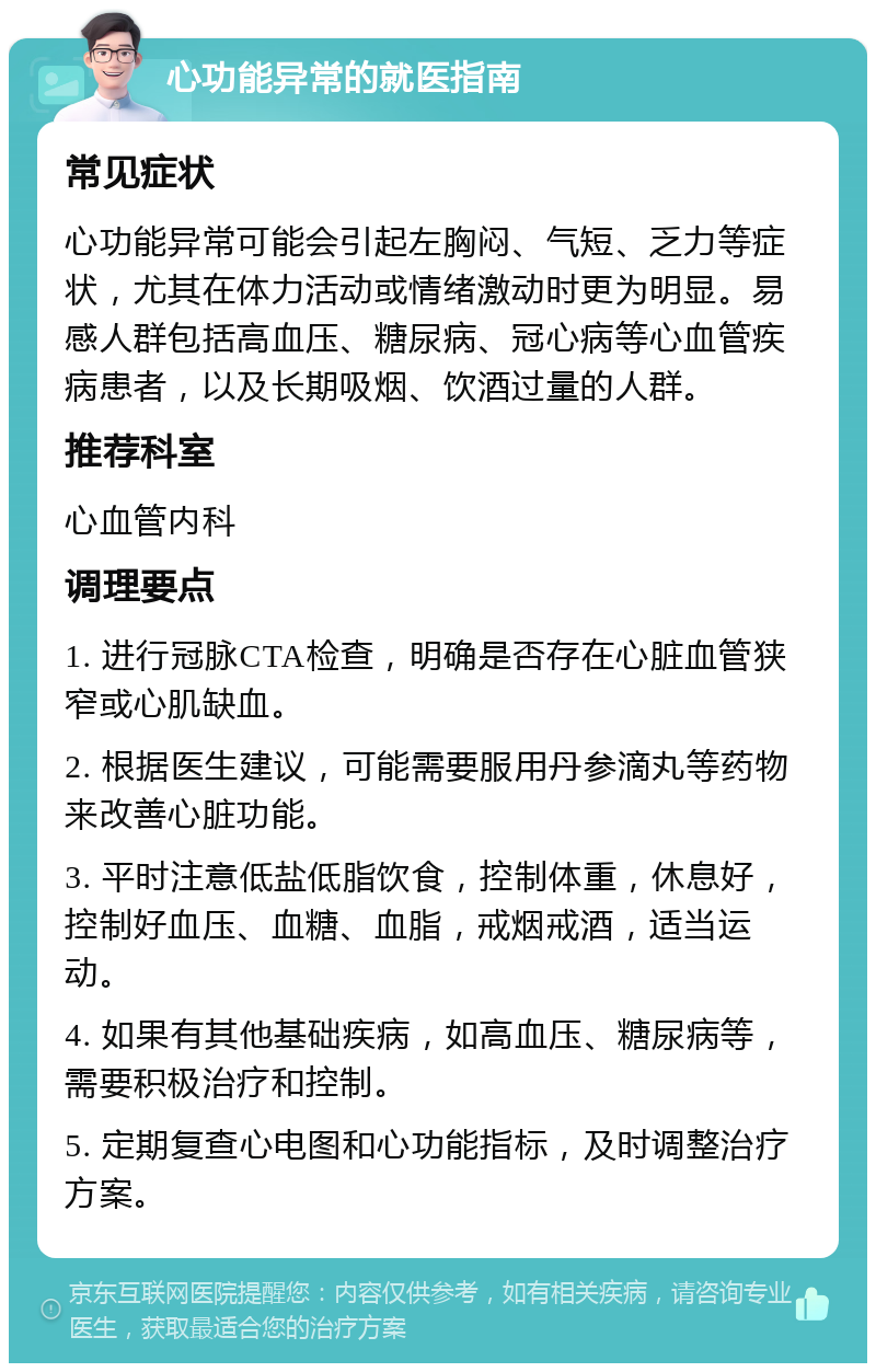 心功能异常的就医指南 常见症状 心功能异常可能会引起左胸闷、气短、乏力等症状，尤其在体力活动或情绪激动时更为明显。易感人群包括高血压、糖尿病、冠心病等心血管疾病患者，以及长期吸烟、饮酒过量的人群。 推荐科室 心血管内科 调理要点 1. 进行冠脉CTA检查，明确是否存在心脏血管狭窄或心肌缺血。 2. 根据医生建议，可能需要服用丹参滴丸等药物来改善心脏功能。 3. 平时注意低盐低脂饮食，控制体重，休息好，控制好血压、血糖、血脂，戒烟戒酒，适当运动。 4. 如果有其他基础疾病，如高血压、糖尿病等，需要积极治疗和控制。 5. 定期复查心电图和心功能指标，及时调整治疗方案。