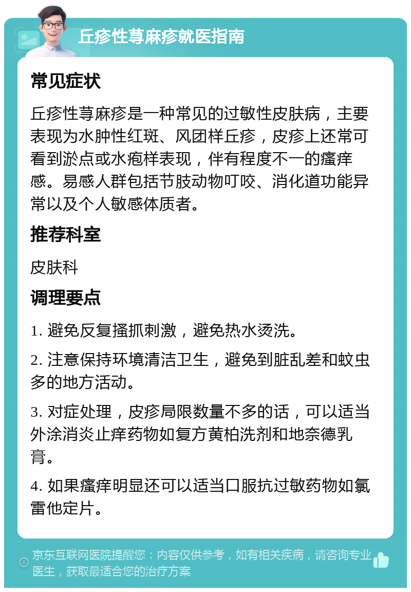 丘疹性荨麻疹就医指南 常见症状 丘疹性荨麻疹是一种常见的过敏性皮肤病，主要表现为水肿性红斑、风团样丘疹，皮疹上还常可看到淤点或水疱样表现，伴有程度不一的瘙痒感。易感人群包括节肢动物叮咬、消化道功能异常以及个人敏感体质者。 推荐科室 皮肤科 调理要点 1. 避免反复搔抓刺激，避免热水烫洗。 2. 注意保持环境清洁卫生，避免到脏乱差和蚊虫多的地方活动。 3. 对症处理，皮疹局限数量不多的话，可以适当外涂消炎止痒药物如复方黄柏洗剂和地奈德乳膏。 4. 如果瘙痒明显还可以适当口服抗过敏药物如氯雷他定片。