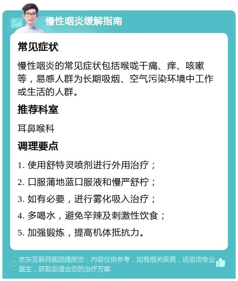 慢性咽炎缓解指南 常见症状 慢性咽炎的常见症状包括喉咙干痛、痒、咳嗽等，易感人群为长期吸烟、空气污染环境中工作或生活的人群。 推荐科室 耳鼻喉科 调理要点 1. 使用舒特灵喷剂进行外用治疗； 2. 口服蒲地蓝口服液和慢严舒柠； 3. 如有必要，进行雾化吸入治疗； 4. 多喝水，避免辛辣及刺激性饮食； 5. 加强锻炼，提高机体抵抗力。