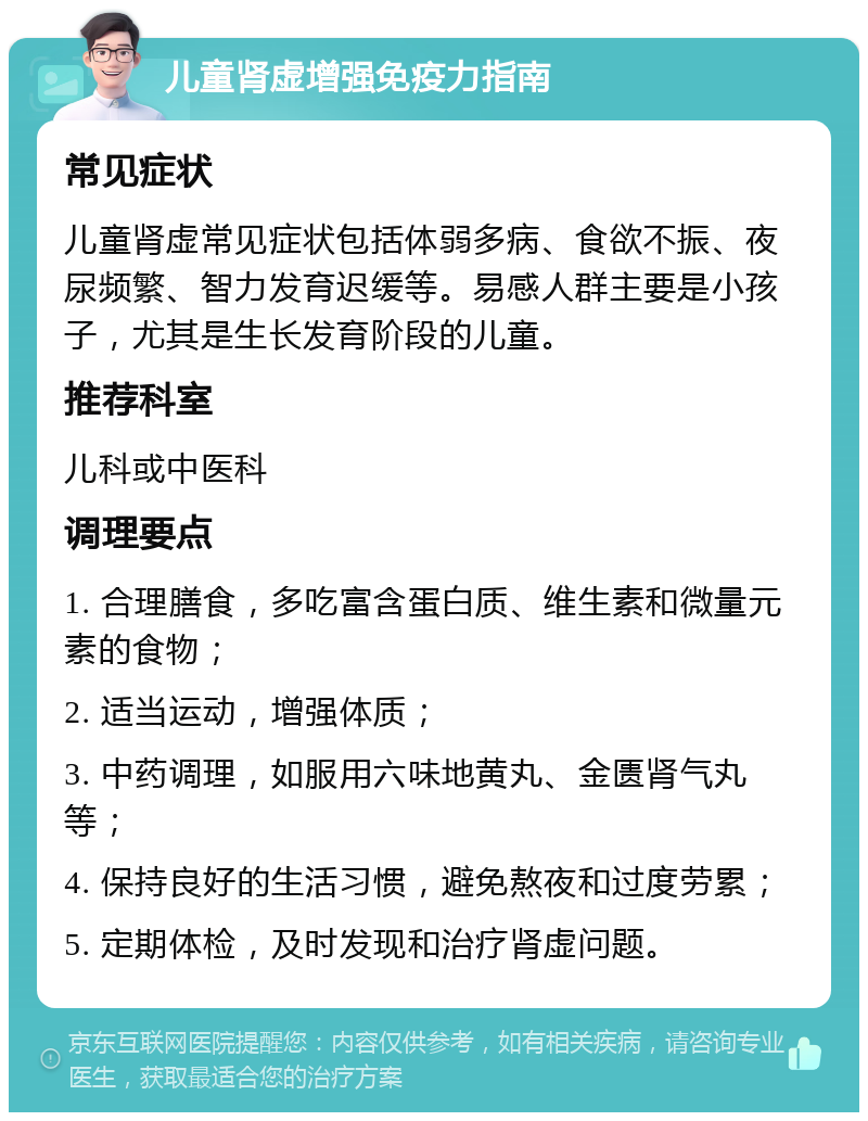 儿童肾虚增强免疫力指南 常见症状 儿童肾虚常见症状包括体弱多病、食欲不振、夜尿频繁、智力发育迟缓等。易感人群主要是小孩子，尤其是生长发育阶段的儿童。 推荐科室 儿科或中医科 调理要点 1. 合理膳食，多吃富含蛋白质、维生素和微量元素的食物； 2. 适当运动，增强体质； 3. 中药调理，如服用六味地黄丸、金匮肾气丸等； 4. 保持良好的生活习惯，避免熬夜和过度劳累； 5. 定期体检，及时发现和治疗肾虚问题。