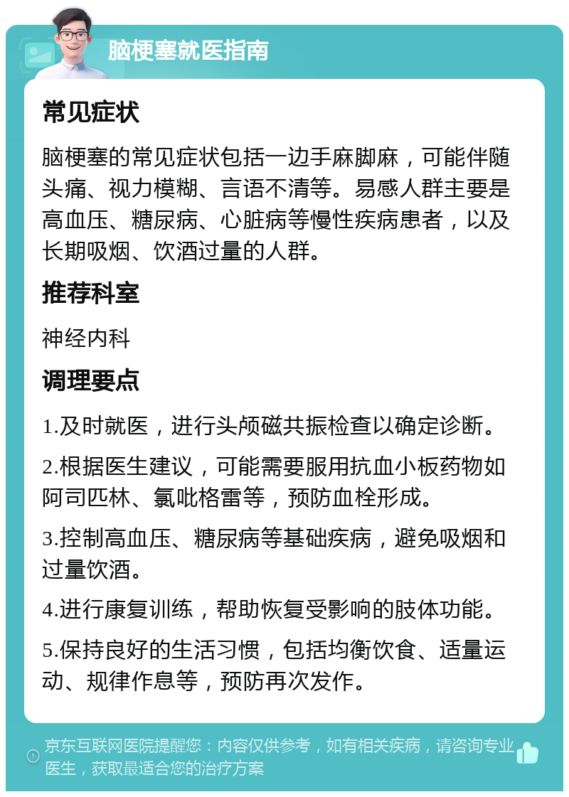 脑梗塞就医指南 常见症状 脑梗塞的常见症状包括一边手麻脚麻，可能伴随头痛、视力模糊、言语不清等。易感人群主要是高血压、糖尿病、心脏病等慢性疾病患者，以及长期吸烟、饮酒过量的人群。 推荐科室 神经内科 调理要点 1.及时就医，进行头颅磁共振检查以确定诊断。 2.根据医生建议，可能需要服用抗血小板药物如阿司匹林、氯吡格雷等，预防血栓形成。 3.控制高血压、糖尿病等基础疾病，避免吸烟和过量饮酒。 4.进行康复训练，帮助恢复受影响的肢体功能。 5.保持良好的生活习惯，包括均衡饮食、适量运动、规律作息等，预防再次发作。