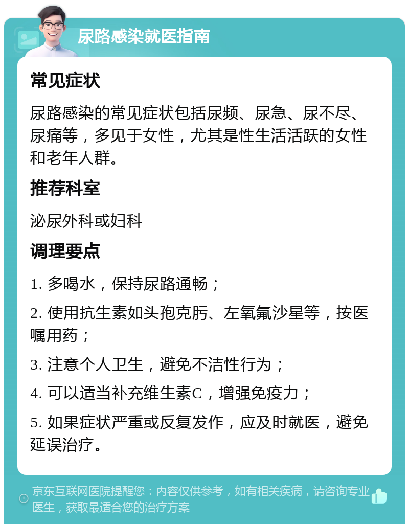 尿路感染就医指南 常见症状 尿路感染的常见症状包括尿频、尿急、尿不尽、尿痛等，多见于女性，尤其是性生活活跃的女性和老年人群。 推荐科室 泌尿外科或妇科 调理要点 1. 多喝水，保持尿路通畅； 2. 使用抗生素如头孢克肟、左氧氟沙星等，按医嘱用药； 3. 注意个人卫生，避免不洁性行为； 4. 可以适当补充维生素C，增强免疫力； 5. 如果症状严重或反复发作，应及时就医，避免延误治疗。