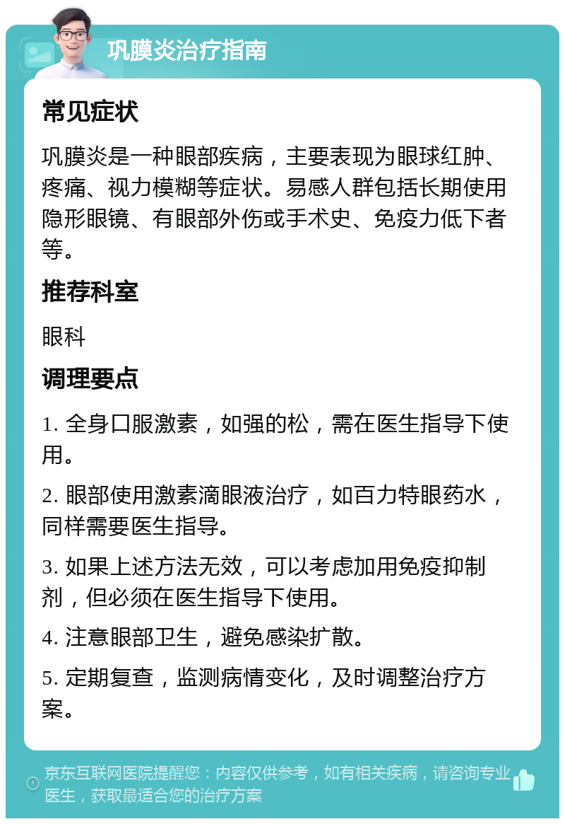 巩膜炎治疗指南 常见症状 巩膜炎是一种眼部疾病，主要表现为眼球红肿、疼痛、视力模糊等症状。易感人群包括长期使用隐形眼镜、有眼部外伤或手术史、免疫力低下者等。 推荐科室 眼科 调理要点 1. 全身口服激素，如强的松，需在医生指导下使用。 2. 眼部使用激素滴眼液治疗，如百力特眼药水，同样需要医生指导。 3. 如果上述方法无效，可以考虑加用免疫抑制剂，但必须在医生指导下使用。 4. 注意眼部卫生，避免感染扩散。 5. 定期复查，监测病情变化，及时调整治疗方案。