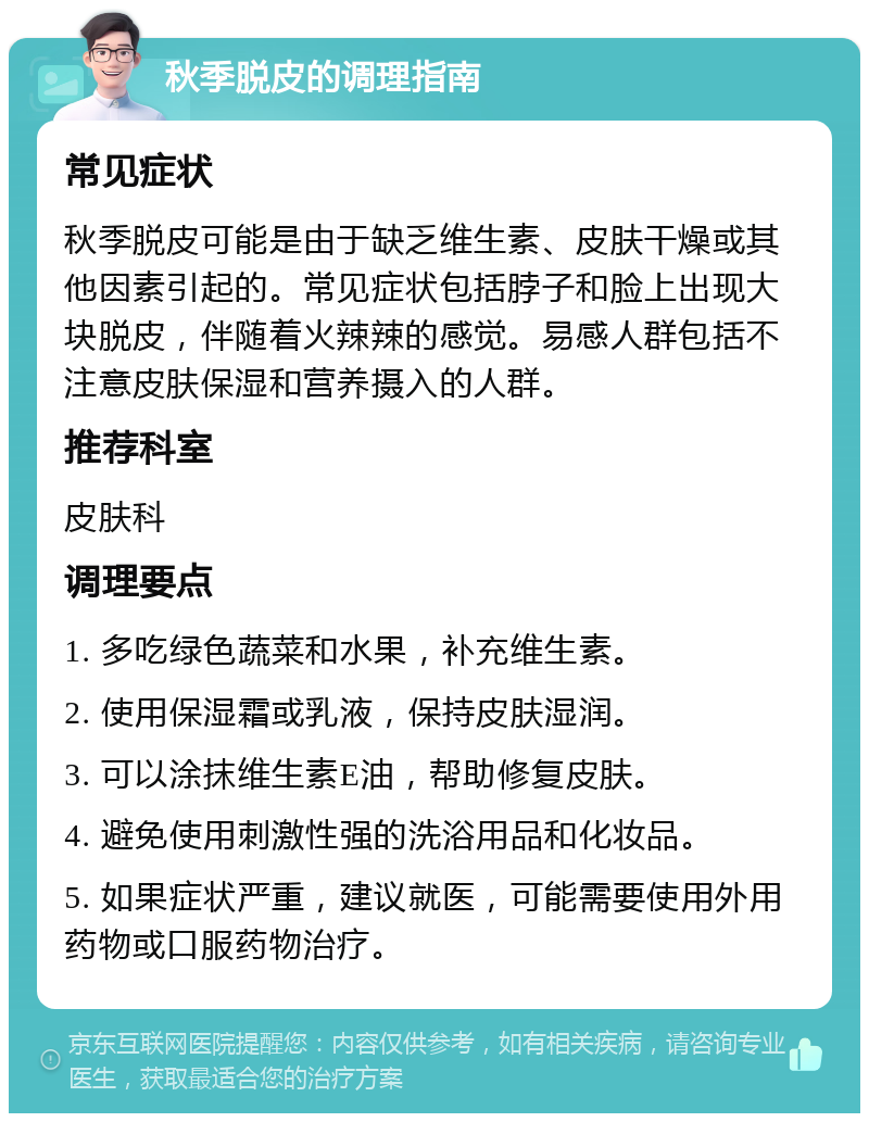 秋季脱皮的调理指南 常见症状 秋季脱皮可能是由于缺乏维生素、皮肤干燥或其他因素引起的。常见症状包括脖子和脸上出现大块脱皮，伴随着火辣辣的感觉。易感人群包括不注意皮肤保湿和营养摄入的人群。 推荐科室 皮肤科 调理要点 1. 多吃绿色蔬菜和水果，补充维生素。 2. 使用保湿霜或乳液，保持皮肤湿润。 3. 可以涂抹维生素E油，帮助修复皮肤。 4. 避免使用刺激性强的洗浴用品和化妆品。 5. 如果症状严重，建议就医，可能需要使用外用药物或口服药物治疗。