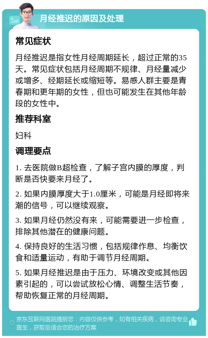 月经推迟的原因及处理 常见症状 月经推迟是指女性月经周期延长，超过正常的35天。常见症状包括月经周期不规律、月经量减少或增多、经期延长或缩短等。易感人群主要是青春期和更年期的女性，但也可能发生在其他年龄段的女性中。 推荐科室 妇科 调理要点 1. 去医院做B超检查，了解子宫内膜的厚度，判断是否快要来月经了。 2. 如果内膜厚度大于1.0厘米，可能是月经即将来潮的信号，可以继续观察。 3. 如果月经仍然没有来，可能需要进一步检查，排除其他潜在的健康问题。 4. 保持良好的生活习惯，包括规律作息、均衡饮食和适量运动，有助于调节月经周期。 5. 如果月经推迟是由于压力、环境改变或其他因素引起的，可以尝试放松心情、调整生活节奏，帮助恢复正常的月经周期。