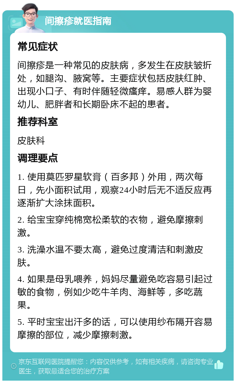 间擦疹就医指南 常见症状 间擦疹是一种常见的皮肤病，多发生在皮肤皱折处，如腿沟、腋窝等。主要症状包括皮肤红肿、出现小口子、有时伴随轻微瘙痒。易感人群为婴幼儿、肥胖者和长期卧床不起的患者。 推荐科室 皮肤科 调理要点 1. 使用莫匹罗星软膏（百多邦）外用，两次每日，先小面积试用，观察24小时后无不适反应再逐渐扩大涂抹面积。 2. 给宝宝穿纯棉宽松柔软的衣物，避免摩擦刺激。 3. 洗澡水温不要太高，避免过度清洁和刺激皮肤。 4. 如果是母乳喂养，妈妈尽量避免吃容易引起过敏的食物，例如少吃牛羊肉、海鲜等，多吃蔬果。 5. 平时宝宝出汗多的话，可以使用纱布隔开容易摩擦的部位，减少摩擦刺激。