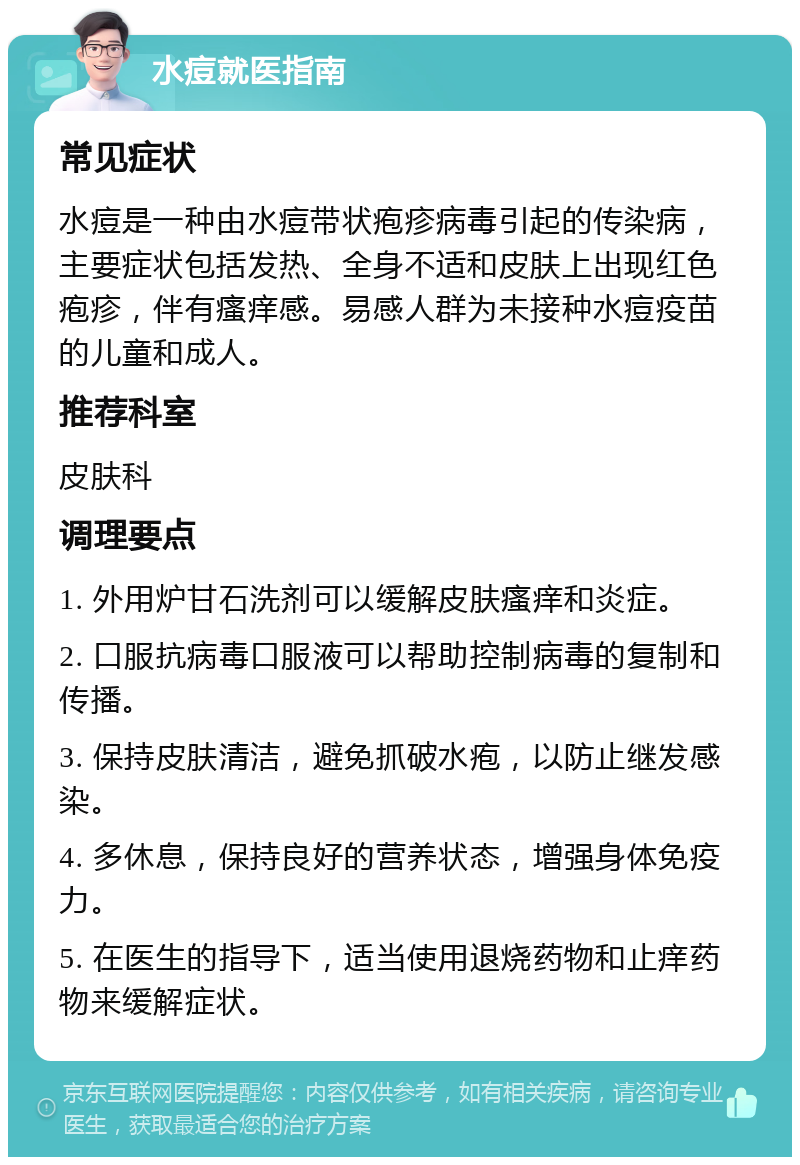 水痘就医指南 常见症状 水痘是一种由水痘带状疱疹病毒引起的传染病，主要症状包括发热、全身不适和皮肤上出现红色疱疹，伴有瘙痒感。易感人群为未接种水痘疫苗的儿童和成人。 推荐科室 皮肤科 调理要点 1. 外用炉甘石洗剂可以缓解皮肤瘙痒和炎症。 2. 口服抗病毒口服液可以帮助控制病毒的复制和传播。 3. 保持皮肤清洁，避免抓破水疱，以防止继发感染。 4. 多休息，保持良好的营养状态，增强身体免疫力。 5. 在医生的指导下，适当使用退烧药物和止痒药物来缓解症状。