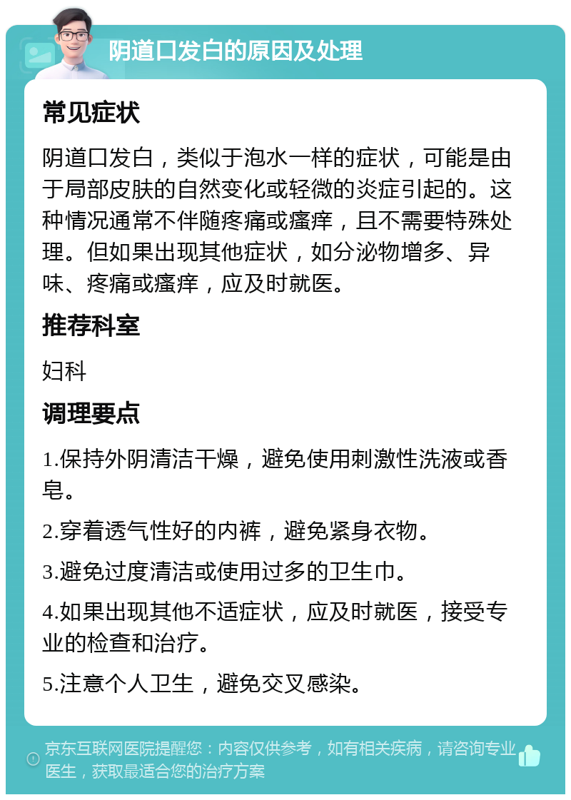 阴道口发白的原因及处理 常见症状 阴道口发白，类似于泡水一样的症状，可能是由于局部皮肤的自然变化或轻微的炎症引起的。这种情况通常不伴随疼痛或瘙痒，且不需要特殊处理。但如果出现其他症状，如分泌物增多、异味、疼痛或瘙痒，应及时就医。 推荐科室 妇科 调理要点 1.保持外阴清洁干燥，避免使用刺激性洗液或香皂。 2.穿着透气性好的内裤，避免紧身衣物。 3.避免过度清洁或使用过多的卫生巾。 4.如果出现其他不适症状，应及时就医，接受专业的检查和治疗。 5.注意个人卫生，避免交叉感染。