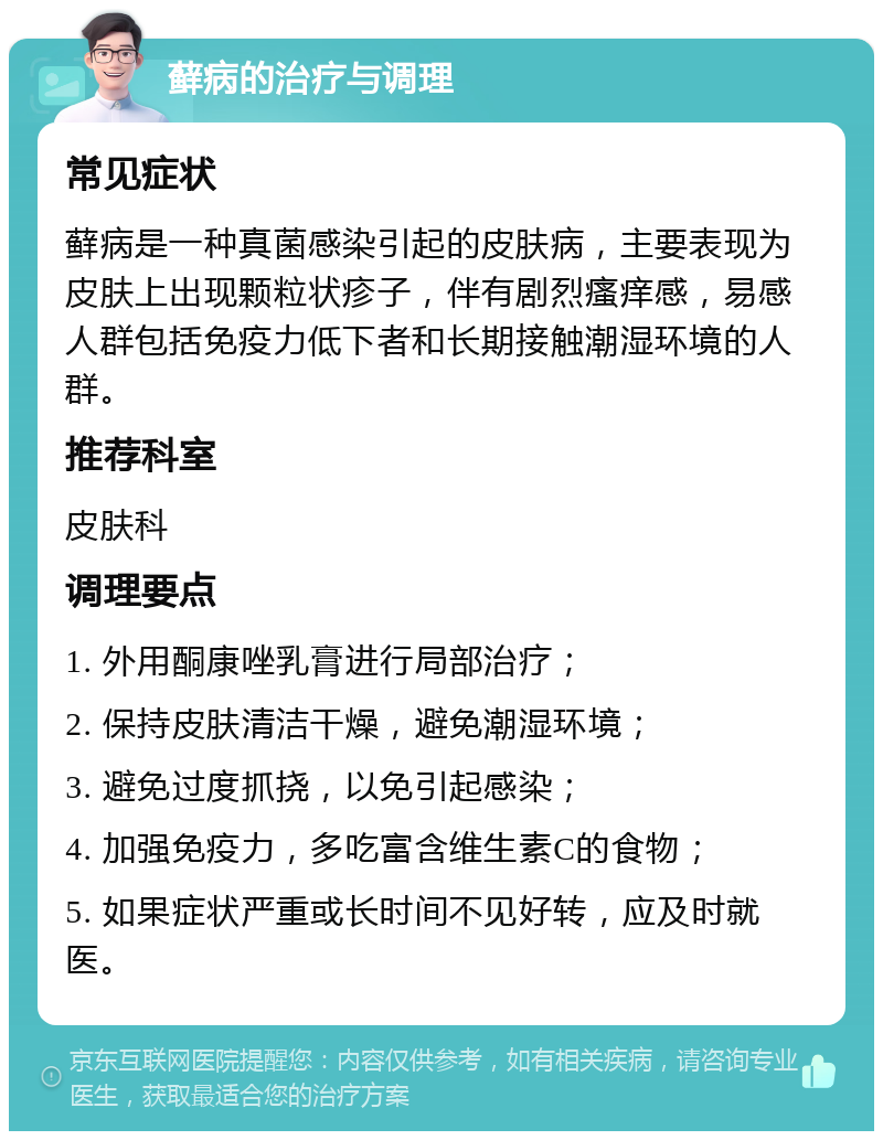 藓病的治疗与调理 常见症状 藓病是一种真菌感染引起的皮肤病，主要表现为皮肤上出现颗粒状疹子，伴有剧烈瘙痒感，易感人群包括免疫力低下者和长期接触潮湿环境的人群。 推荐科室 皮肤科 调理要点 1. 外用酮康唑乳膏进行局部治疗； 2. 保持皮肤清洁干燥，避免潮湿环境； 3. 避免过度抓挠，以免引起感染； 4. 加强免疫力，多吃富含维生素C的食物； 5. 如果症状严重或长时间不见好转，应及时就医。