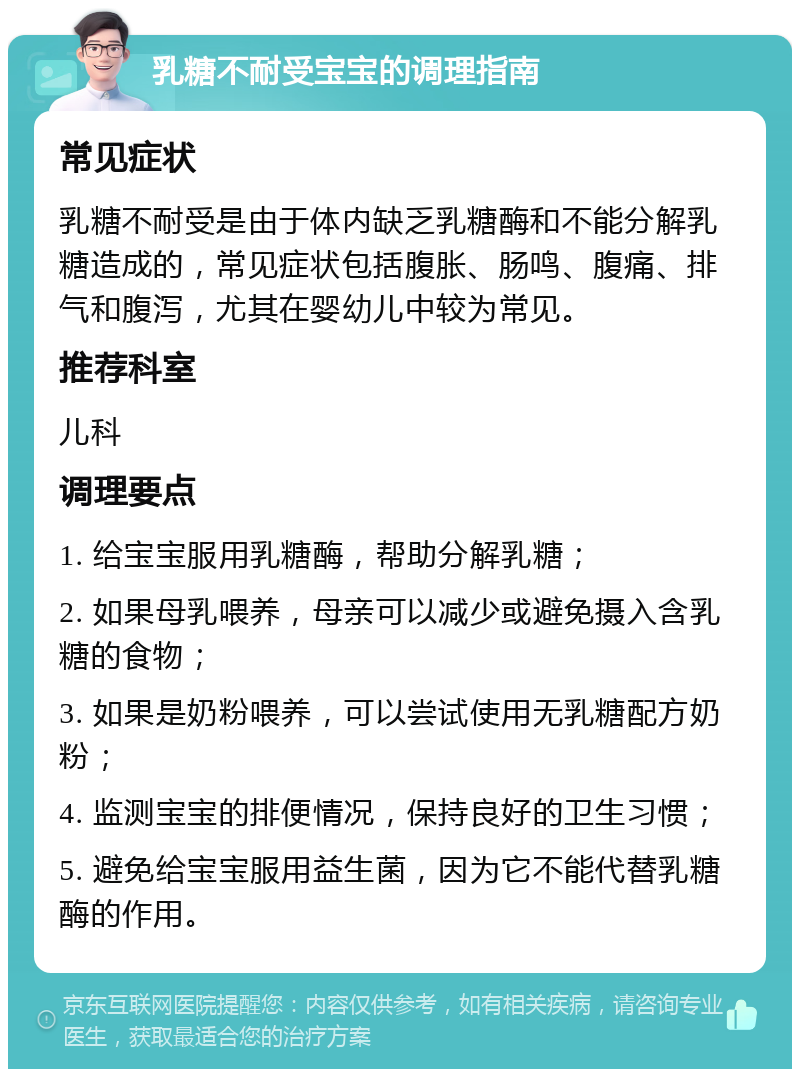 乳糖不耐受宝宝的调理指南 常见症状 乳糖不耐受是由于体内缺乏乳糖酶和不能分解乳糖造成的，常见症状包括腹胀、肠鸣、腹痛、排气和腹泻，尤其在婴幼儿中较为常见。 推荐科室 儿科 调理要点 1. 给宝宝服用乳糖酶，帮助分解乳糖； 2. 如果母乳喂养，母亲可以减少或避免摄入含乳糖的食物； 3. 如果是奶粉喂养，可以尝试使用无乳糖配方奶粉； 4. 监测宝宝的排便情况，保持良好的卫生习惯； 5. 避免给宝宝服用益生菌，因为它不能代替乳糖酶的作用。