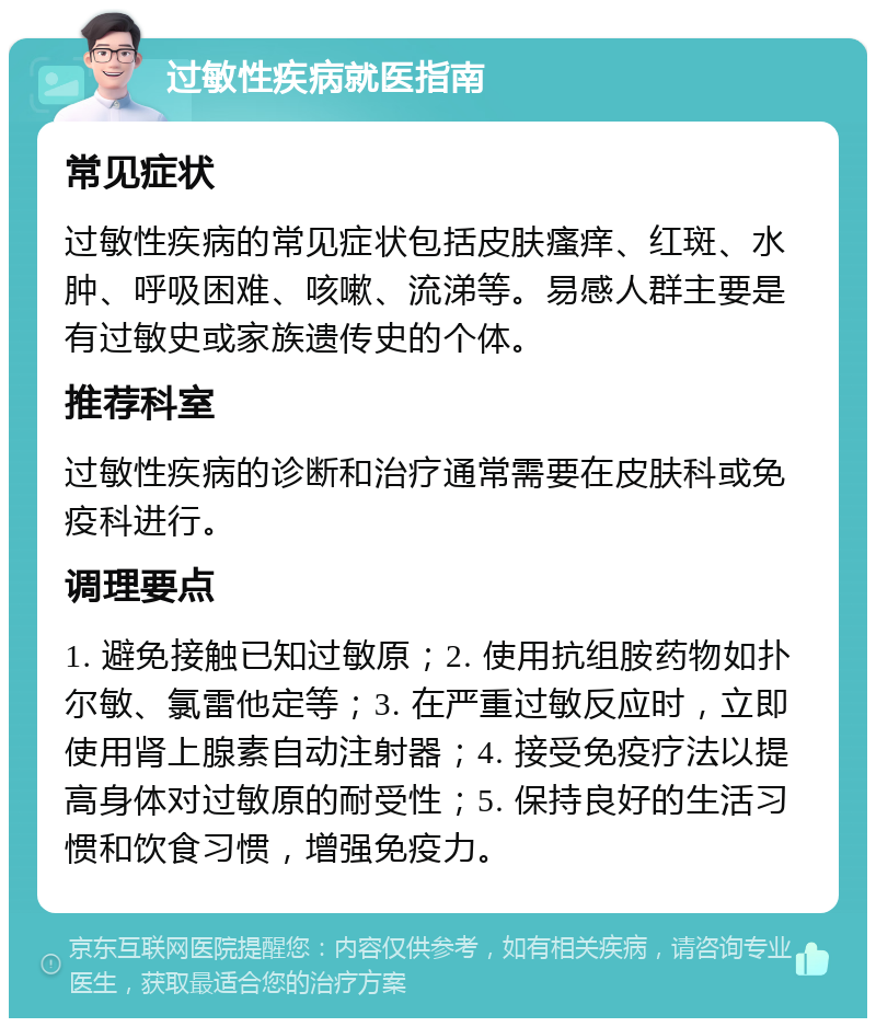 过敏性疾病就医指南 常见症状 过敏性疾病的常见症状包括皮肤瘙痒、红斑、水肿、呼吸困难、咳嗽、流涕等。易感人群主要是有过敏史或家族遗传史的个体。 推荐科室 过敏性疾病的诊断和治疗通常需要在皮肤科或免疫科进行。 调理要点 1. 避免接触已知过敏原；2. 使用抗组胺药物如扑尔敏、氯雷他定等；3. 在严重过敏反应时，立即使用肾上腺素自动注射器；4. 接受免疫疗法以提高身体对过敏原的耐受性；5. 保持良好的生活习惯和饮食习惯，增强免疫力。