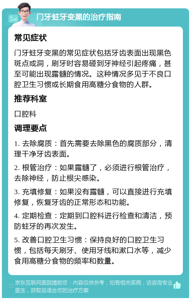 门牙蛀牙变黑的治疗指南 常见症状 门牙蛀牙变黑的常见症状包括牙齿表面出现黑色斑点或洞，刷牙时容易碰到牙神经引起疼痛，甚至可能出现露髓的情况。这种情况多见于不良口腔卫生习惯或长期食用高糖分食物的人群。 推荐科室 口腔科 调理要点 1. 去除腐质：首先需要去除黑色的腐质部分，清理干净牙齿表面。 2. 根管治疗：如果露髓了，必须进行根管治疗，去除神经，防止根尖感染。 3. 充填修复：如果没有露髓，可以直接进行充填修复，恢复牙齿的正常形态和功能。 4. 定期检查：定期到口腔科进行检查和清洁，预防蛀牙的再次发生。 5. 改善口腔卫生习惯：保持良好的口腔卫生习惯，包括每天刷牙、使用牙线和漱口水等，减少食用高糖分食物的频率和数量。