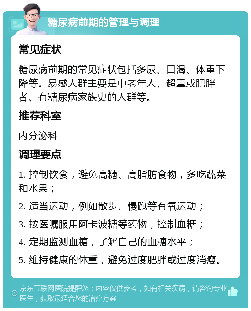 糖尿病前期的管理与调理 常见症状 糖尿病前期的常见症状包括多尿、口渴、体重下降等。易感人群主要是中老年人、超重或肥胖者、有糖尿病家族史的人群等。 推荐科室 内分泌科 调理要点 1. 控制饮食，避免高糖、高脂肪食物，多吃蔬菜和水果； 2. 适当运动，例如散步、慢跑等有氧运动； 3. 按医嘱服用阿卡波糖等药物，控制血糖； 4. 定期监测血糖，了解自己的血糖水平； 5. 维持健康的体重，避免过度肥胖或过度消瘦。