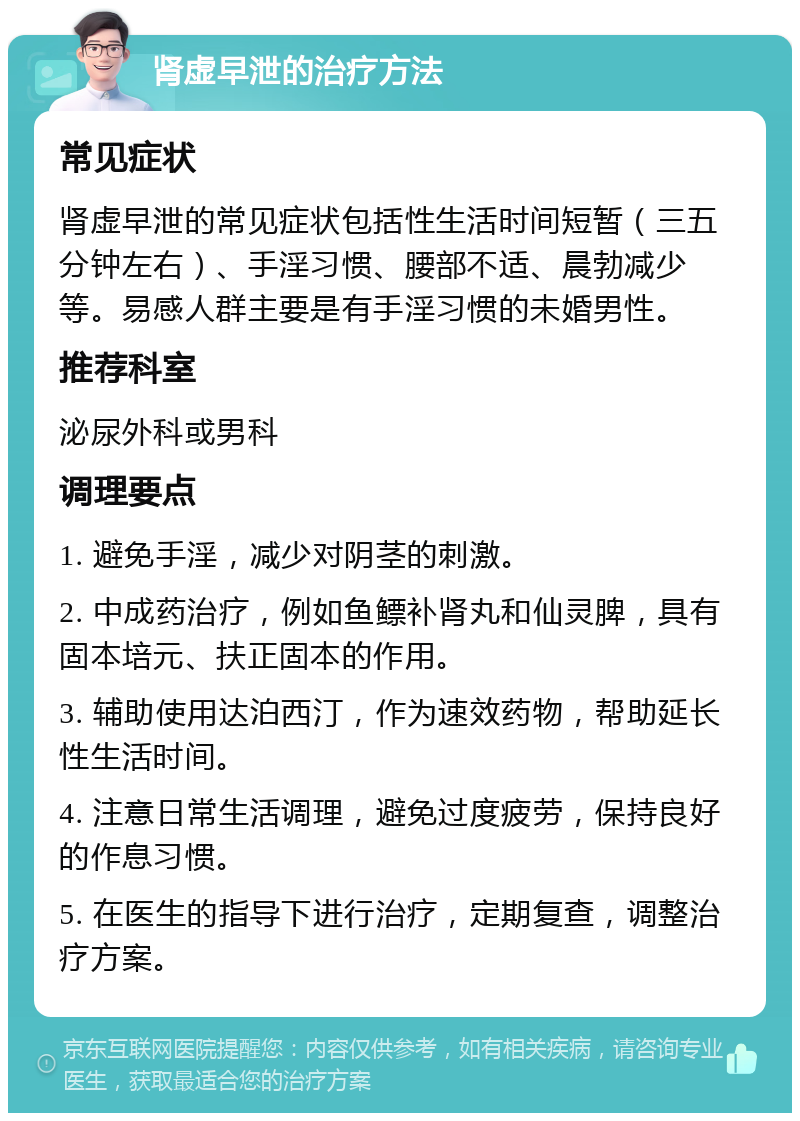 肾虚早泄的治疗方法 常见症状 肾虚早泄的常见症状包括性生活时间短暂（三五分钟左右）、手淫习惯、腰部不适、晨勃减少等。易感人群主要是有手淫习惯的未婚男性。 推荐科室 泌尿外科或男科 调理要点 1. 避免手淫，减少对阴茎的刺激。 2. 中成药治疗，例如鱼鳔补肾丸和仙灵脾，具有固本培元、扶正固本的作用。 3. 辅助使用达泊西汀，作为速效药物，帮助延长性生活时间。 4. 注意日常生活调理，避免过度疲劳，保持良好的作息习惯。 5. 在医生的指导下进行治疗，定期复查，调整治疗方案。