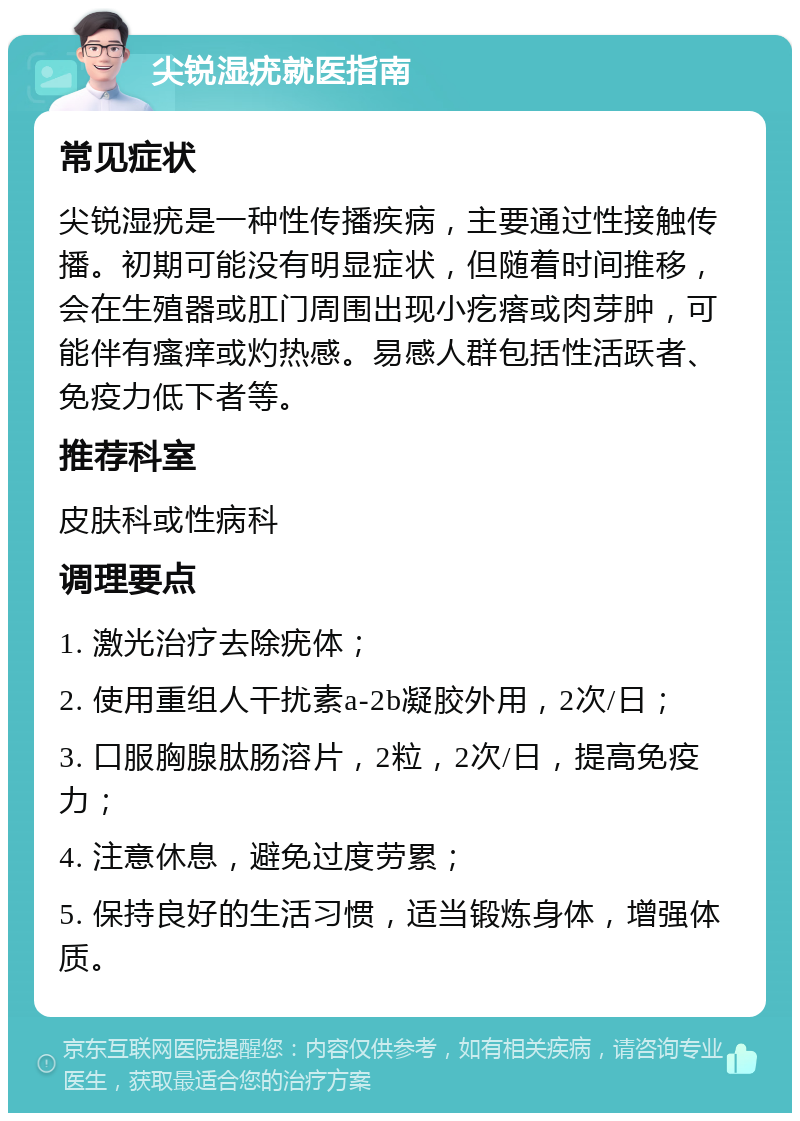 尖锐湿疣就医指南 常见症状 尖锐湿疣是一种性传播疾病，主要通过性接触传播。初期可能没有明显症状，但随着时间推移，会在生殖器或肛门周围出现小疙瘩或肉芽肿，可能伴有瘙痒或灼热感。易感人群包括性活跃者、免疫力低下者等。 推荐科室 皮肤科或性病科 调理要点 1. 激光治疗去除疣体； 2. 使用重组人干扰素a-2b凝胶外用，2次/日； 3. 口服胸腺肽肠溶片，2粒，2次/日，提高免疫力； 4. 注意休息，避免过度劳累； 5. 保持良好的生活习惯，适当锻炼身体，增强体质。